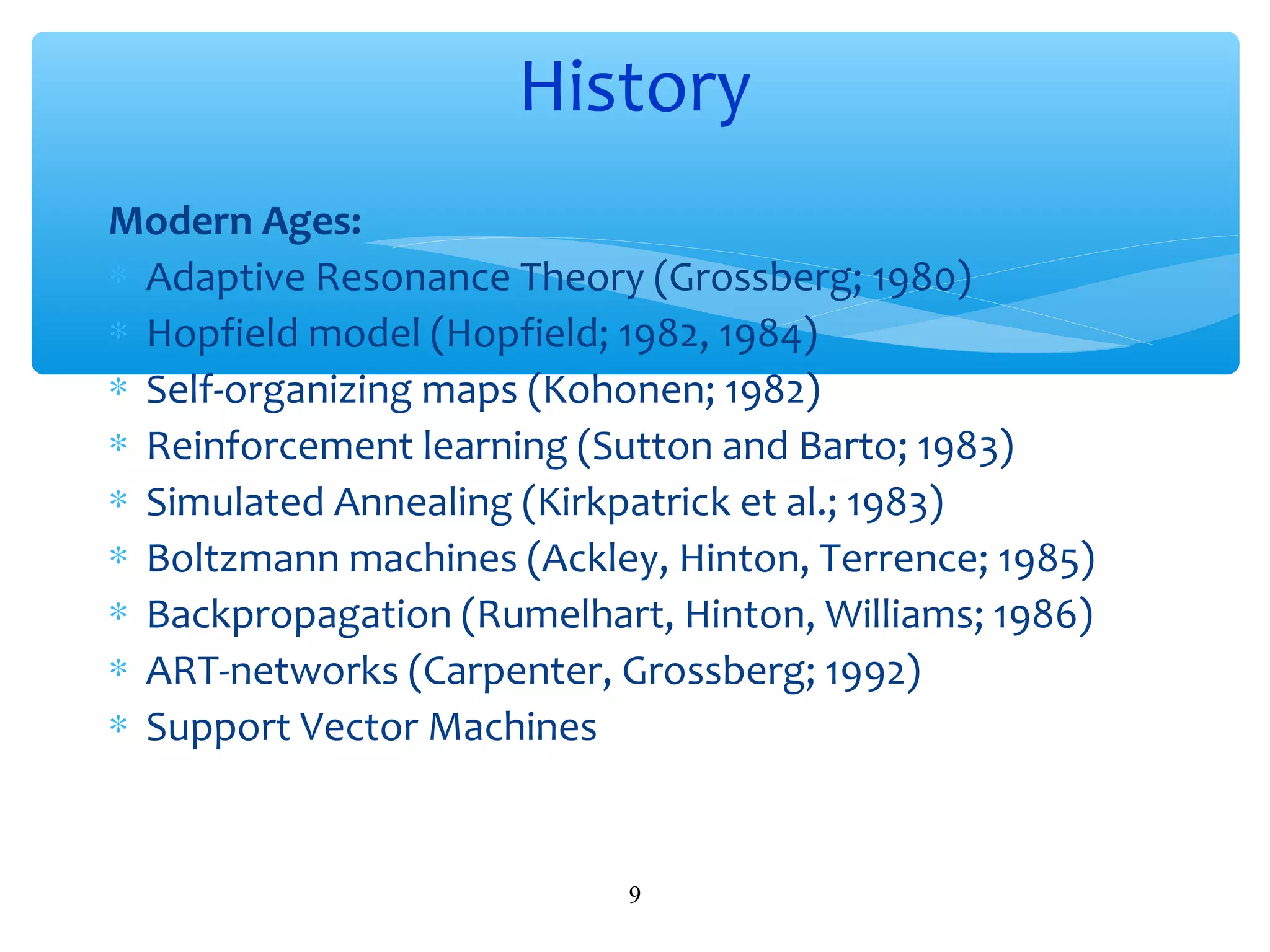History
Modern Ages:
∗ Adaptive Resonance Theory (Grossberg; 1980)
∗ Hopfield model (Hopfield; 1982, 1984)
∗ Self-organizing maps (Kohonen; 1982)
∗ Reinforcement learning (Sutton and Barto; 1983)
∗ Simulated Annealing (Kirkpatrick et al.; 1983)
∗ Boltzmann machines (Ackley, Hinton, Terrence; 1985)
∗ Backpropagation (Rumelhart, Hinton, Williams; 1986)
∗ ART-networks (Carpenter, Grossberg; 1992)
∗ Support Vector Machines

9

 