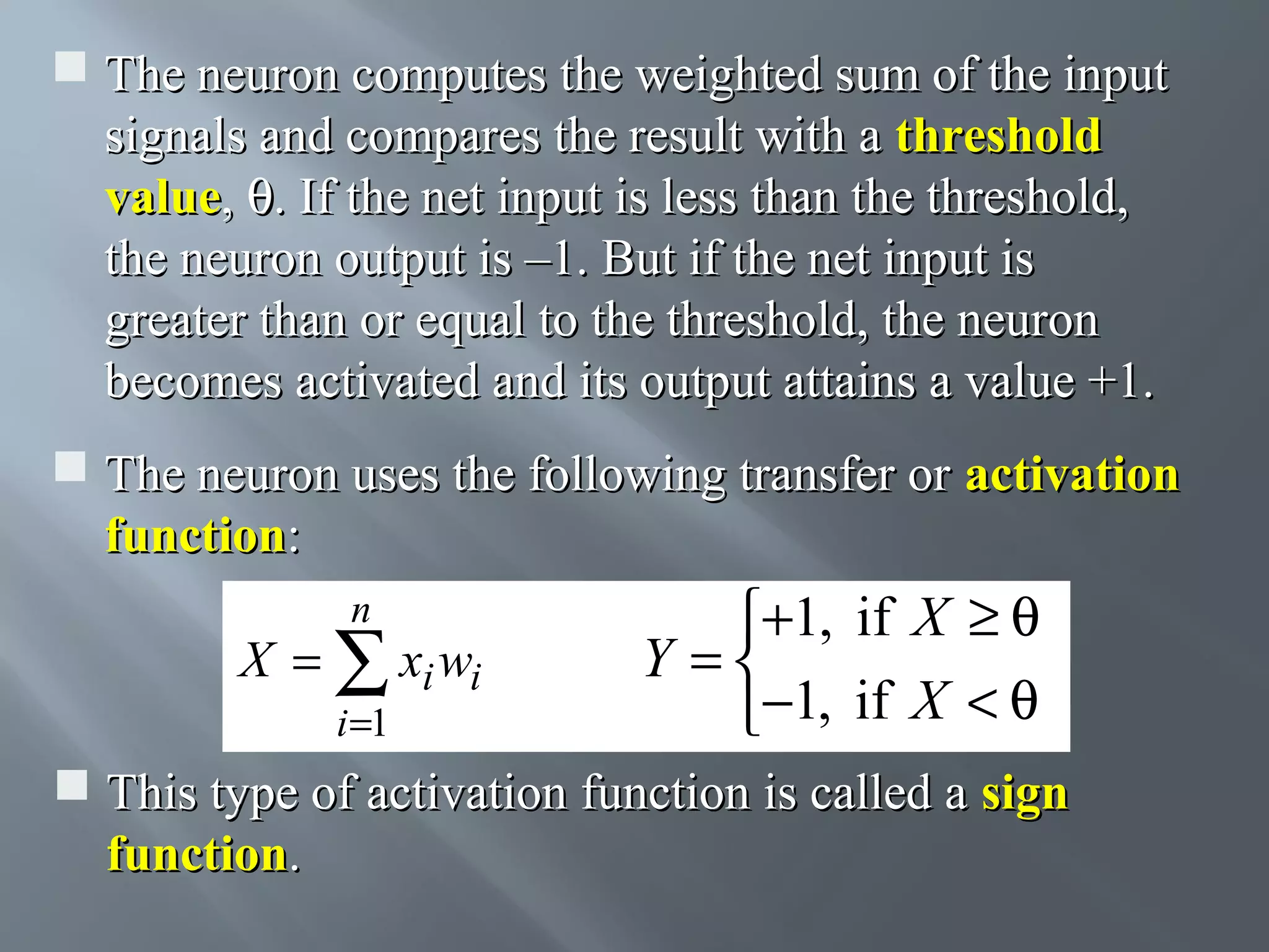  The neuron computes the weighted sum of the input signals and compares the result with a threshold value, θ. If the net input is less than the threshold, the neuron output is –1. But if the net input is greater than or equal to the threshold, the neuron becomes activated and its output attains a value +1.  The neuron uses the following transfer or activation function: n X = ∑ xi wi i =1 +1, if X ≥ θ Y = −1, if X < θ  This type of activation function is called a sign function. 