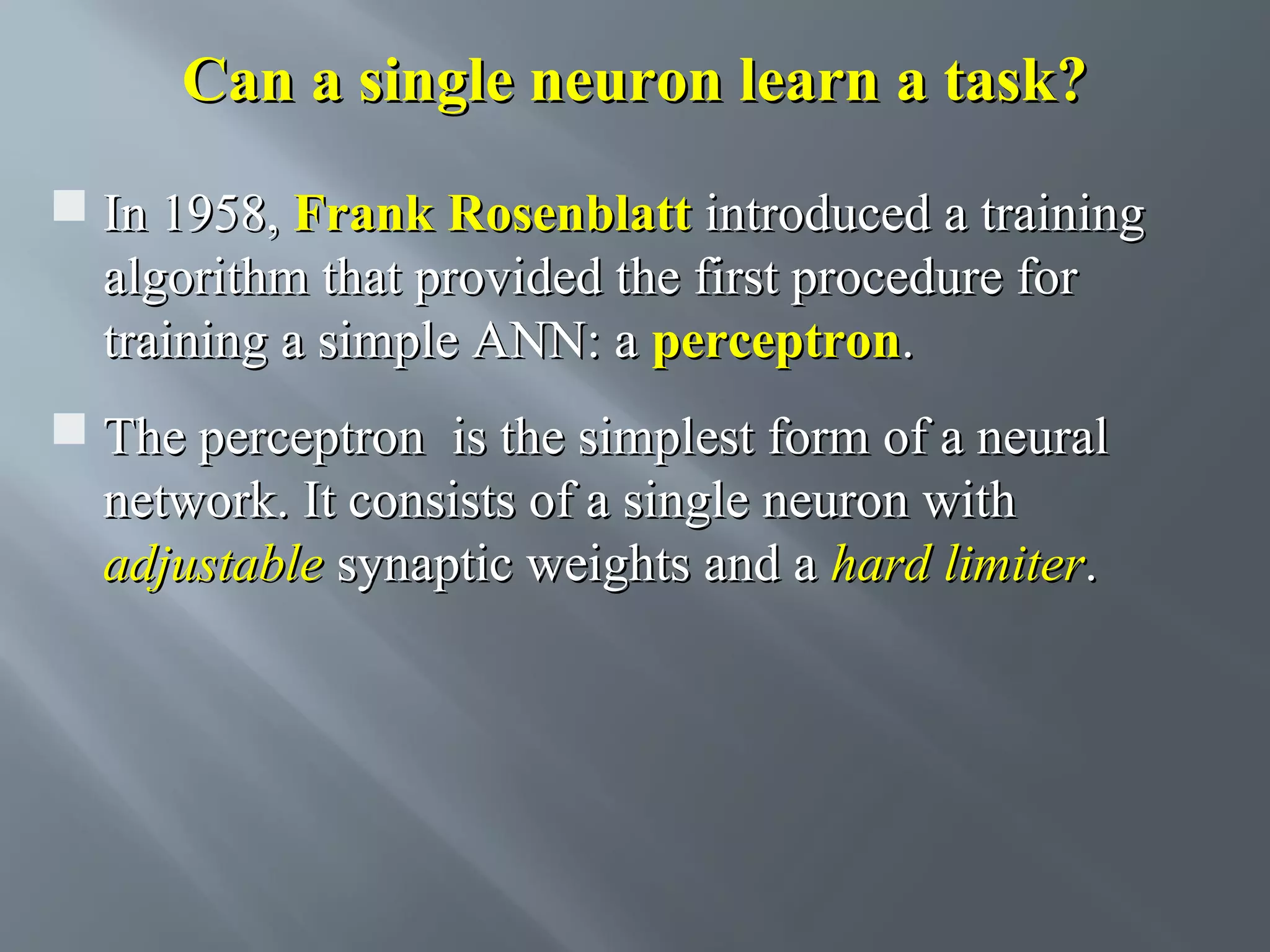 Can a single neuron learn a task?  In 1958, Frank Rosenblatt introduced a training algorithm that provided the first procedure for training a simple ANN: a perceptron.  The perceptron is the simplest form of a neural network. It consists of a single neuron with adjustable synaptic weights and a hard limiter. 