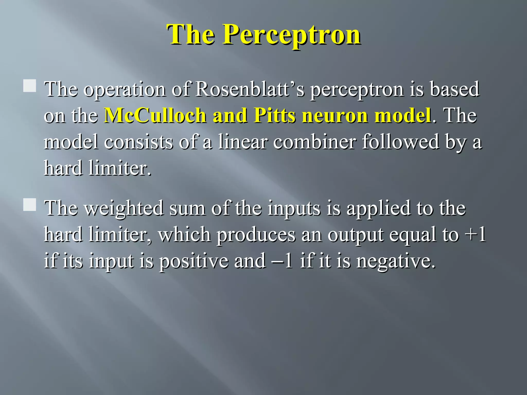 The Perceptron  The operation of Rosenblatt’s perceptron is based on the McCulloch and Pitts neuron model. The model consists of a linear combiner followed by a hard limiter.  The weighted sum of the inputs is applied to the hard limiter, which produces an output equal to +1 if its input is positive and −1 if it is negative. 