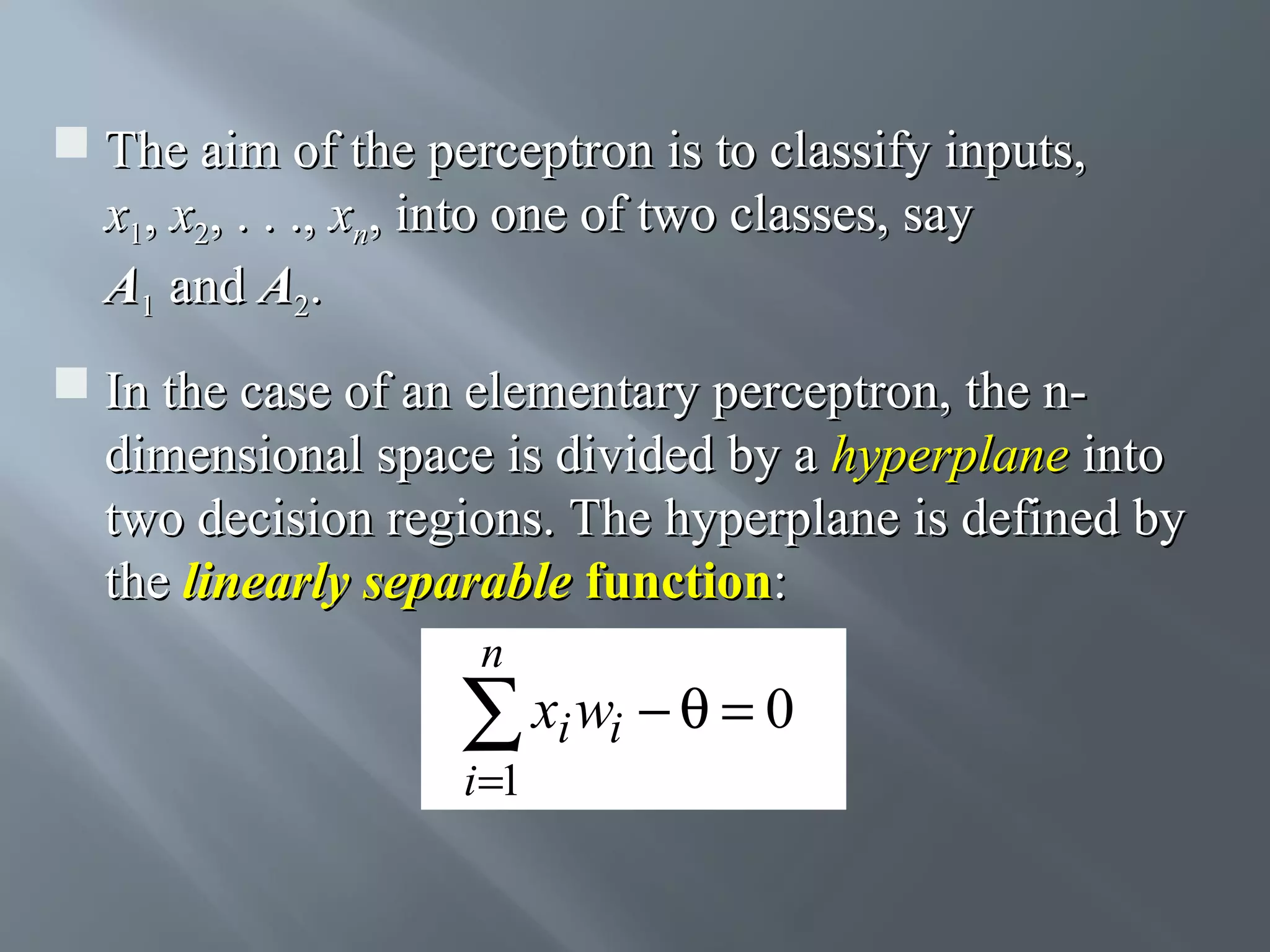  The aim of the perceptron is to classify inputs, x1, x2, . . ., xn, into one of two classes, say A1 and A2.  In the case of an elementary perceptron, the ndimensional space is divided by a hyperplane into two decision regions. The hyperplane is defined by the linearly separable function: n ∑ xi wi − θ = 0 i =1 