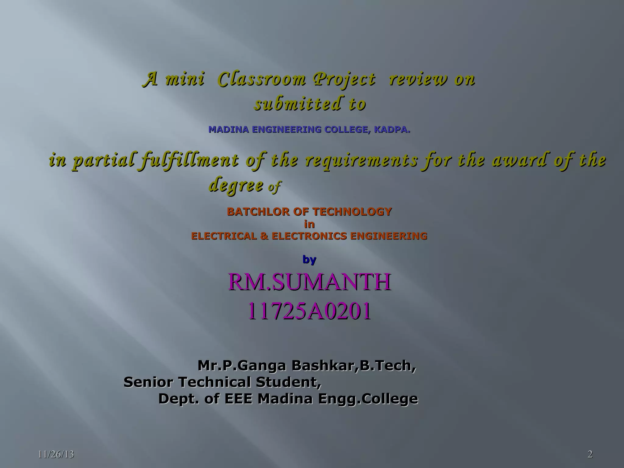 A mini Classroom Project review on submitted to MADINA ENGINEERING COLLEGE, KADPA. in partial fulfillment of the requirements for the award of the degree of BATCHLOR OF TECHNOLOGY in ELECTRICAL & ELECTRONICS ENGINEERING by RM.SUMANTH 11725A0201 Mr.P.Ganga Bashkar,B.Tech, Senior Technical Student, Dept. of EEE Madina Engg.College 11/26/13 2 