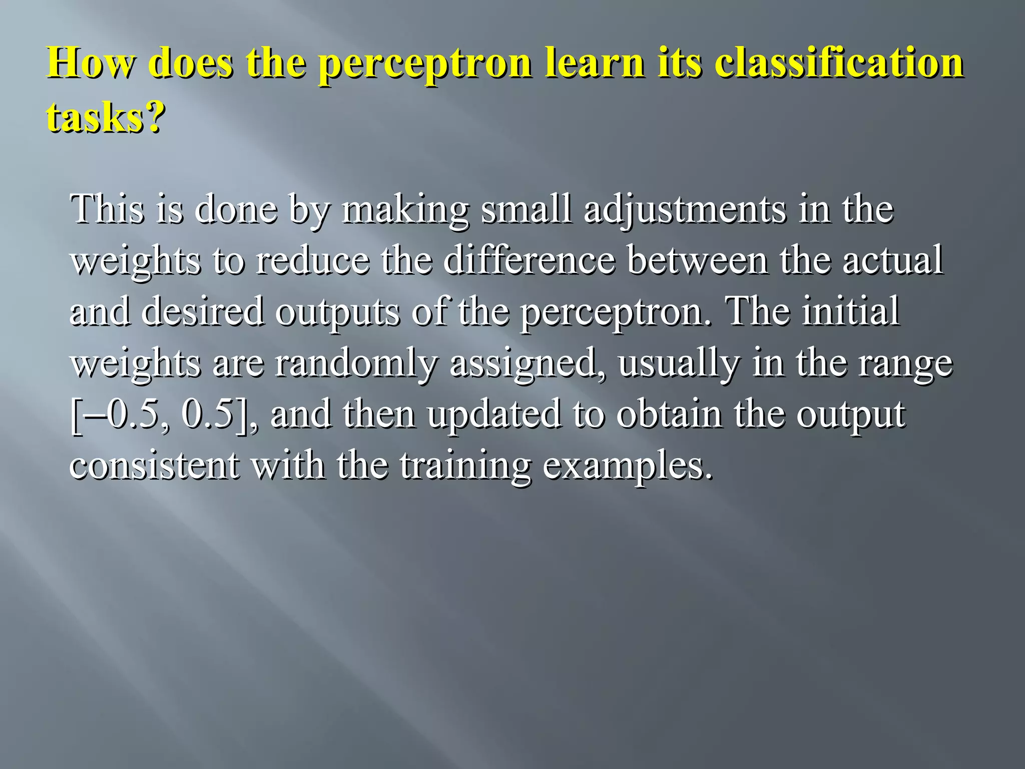 How does the perceptron learn its classification tasks? This is done by making small adjustments in the weights to reduce the difference between the actual and desired outputs of the perceptron. The initial weights are randomly assigned, usually in the range [−0.5, 0.5], and then updated to obtain the output consistent with the training examples. 
