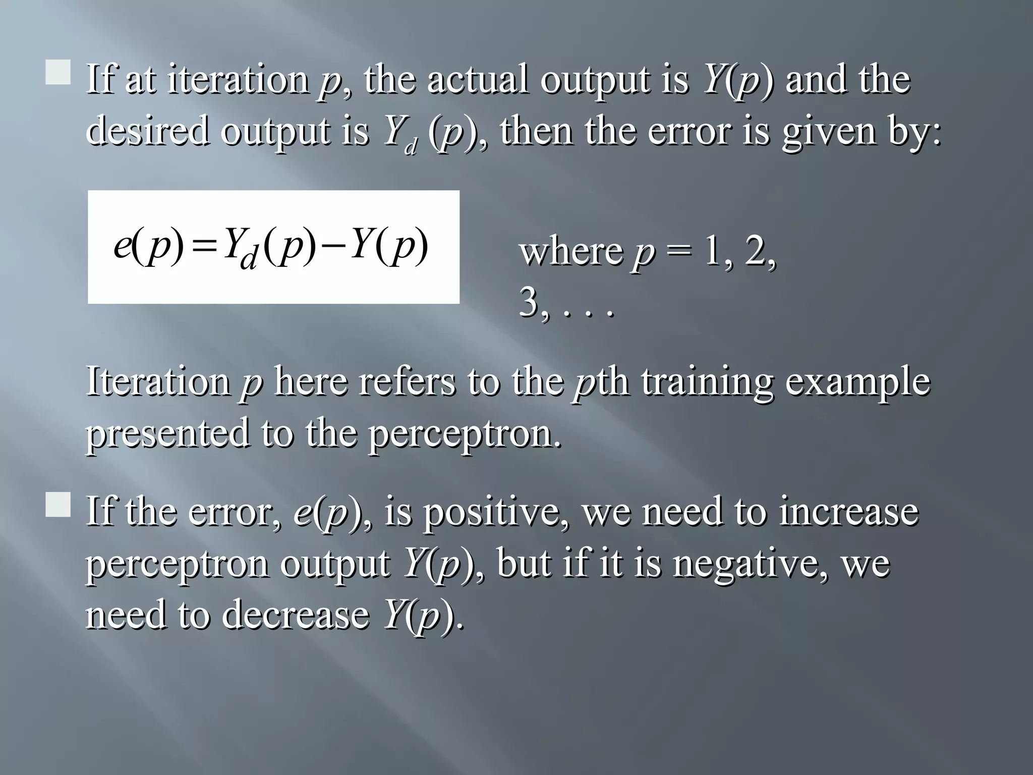  If at iteration p, the actual output is Y(p) and the desired output is Yd (p), then the error is given by: e( p) = Yd ( p) − Y ( p) where p = 1, 2, 3, . . . Iteration p here refers to the pth training example presented to the perceptron.  If the error, e(p), is positive, we need to increase perceptron output Y(p), but if it is negative, we need to decrease Y(p). 