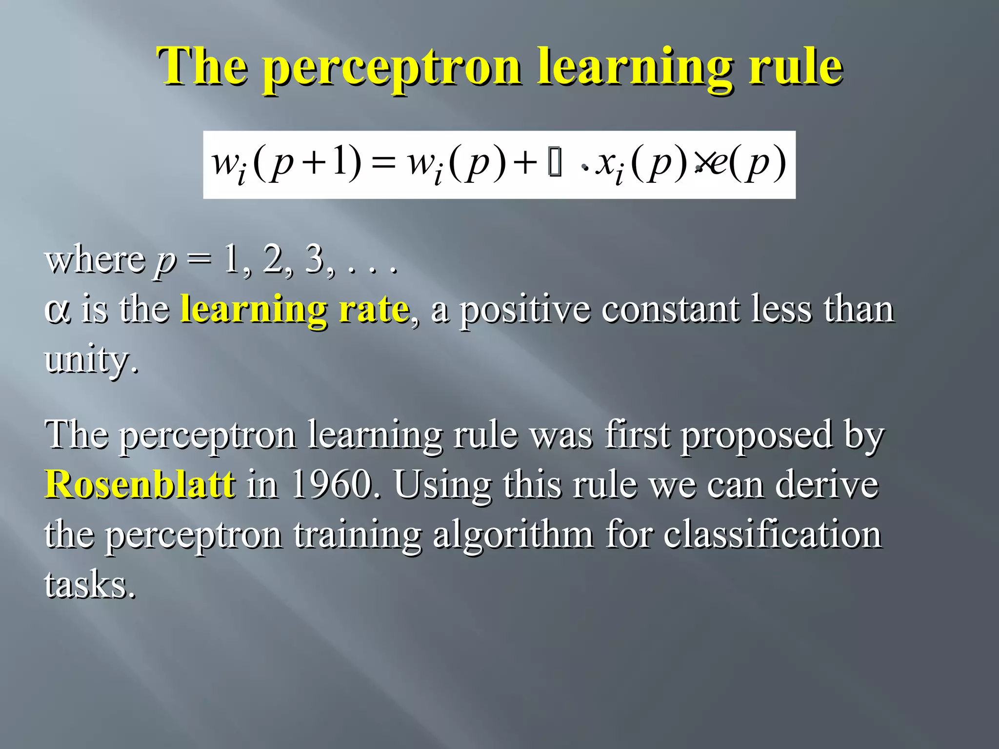 The perceptron learning rule wi ( p + 1) = wi ( p ) +  . xi ( p ) . e( p ) × where p = 1, 2, 3, . . . α is the learning rate, a positive constant less than unity. The perceptron learning rule was first proposed by Rosenblatt in 1960. Using this rule we can derive the perceptron training algorithm for classification tasks. 