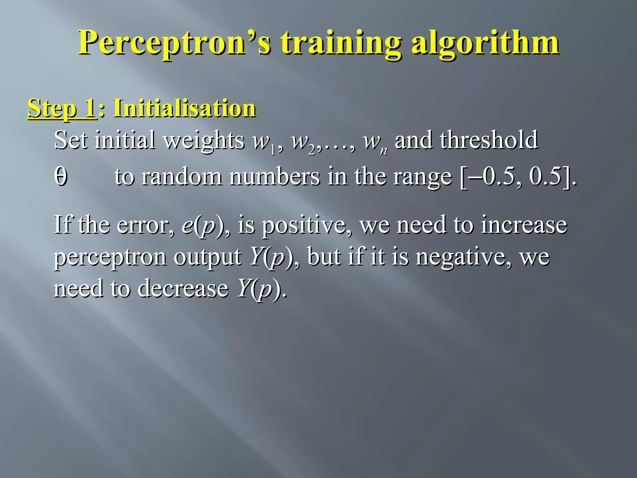 Perceptron’s training algorithm Step 1: Initialisation Set initial weights w1, w2,…, wn and threshold θ to random numbers in the range [−0.5, 0.5]. If the error, e(p), is positive, we need to increase perceptron output Y(p), but if it is negative, we need to decrease Y(p). 