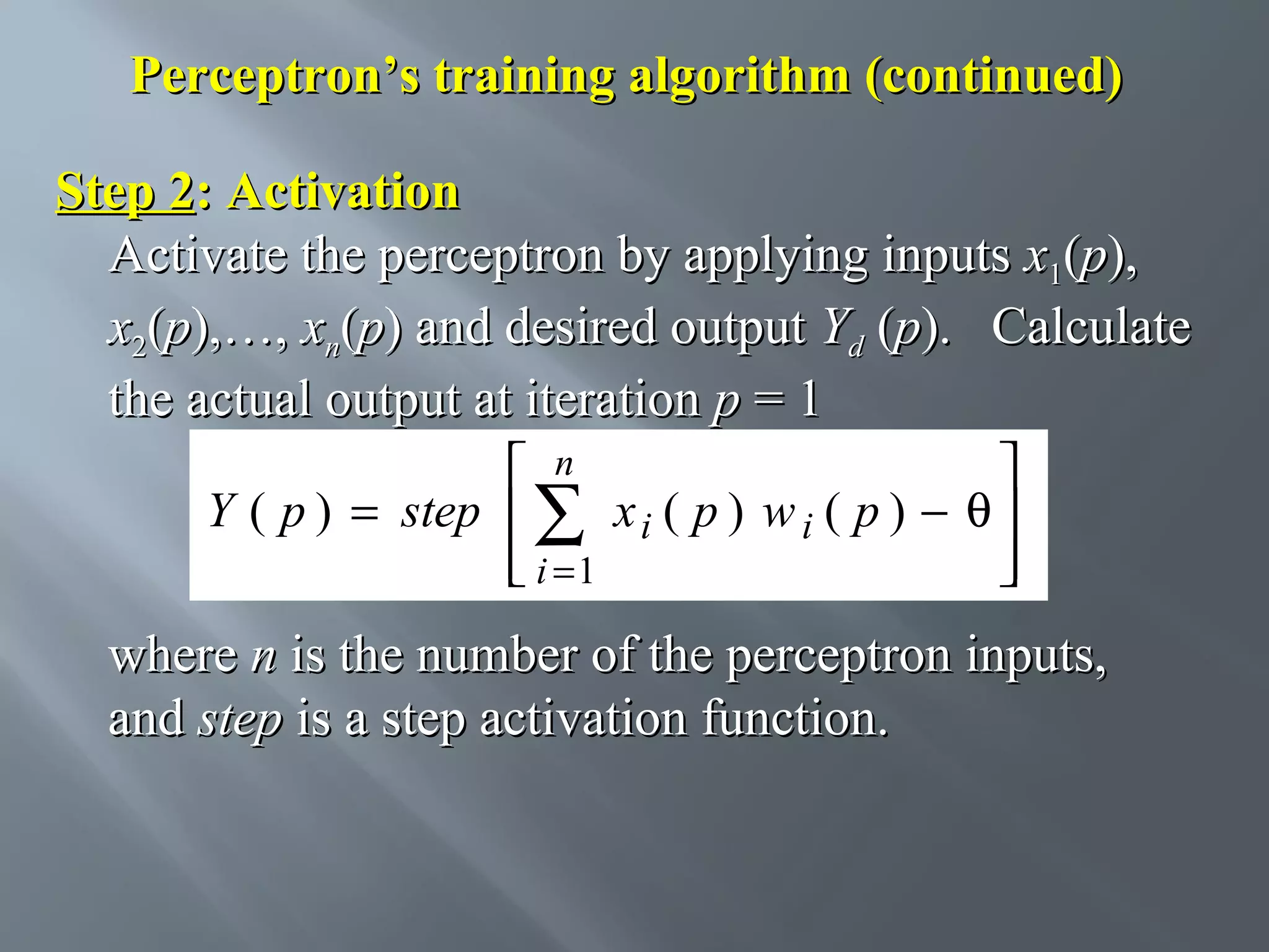 Perceptron’s training algorithm (continued) Step 2: Activation Activate the perceptron by applying inputs x1(p), x2(p),…, xn(p) and desired output Yd (p). Calculate the actual output at iteration p = 1  n  Y ( p ) = step  ∑ x i ( p ) w i ( p ) − θ   i =1    where n is the number of the perceptron inputs, and step is a step activation function. 