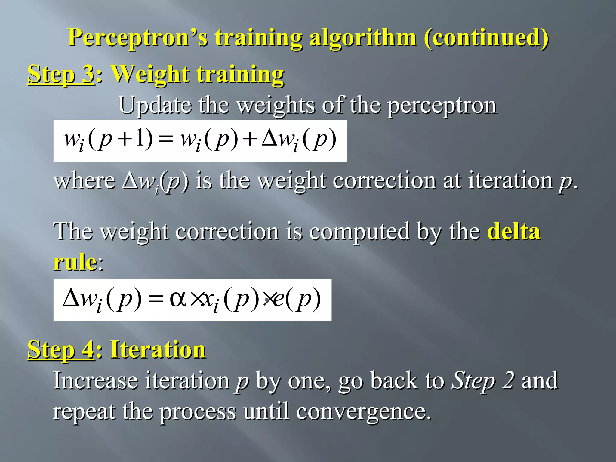 Perceptron’s training algorithm (continued) Step 3: Weight training Update the weights of the perceptron wi ( p + 1) = wi ( p) + ∆wi ( p) where ∆wi(p) is the weight correction at iteration p. The weight correction is computed by the delta rule: . ∆wi ( p) = α ×xi ( p ) ×e( p) Step 4: Iteration Increase iteration p by one, go back to Step 2 and repeat the process until convergence. 