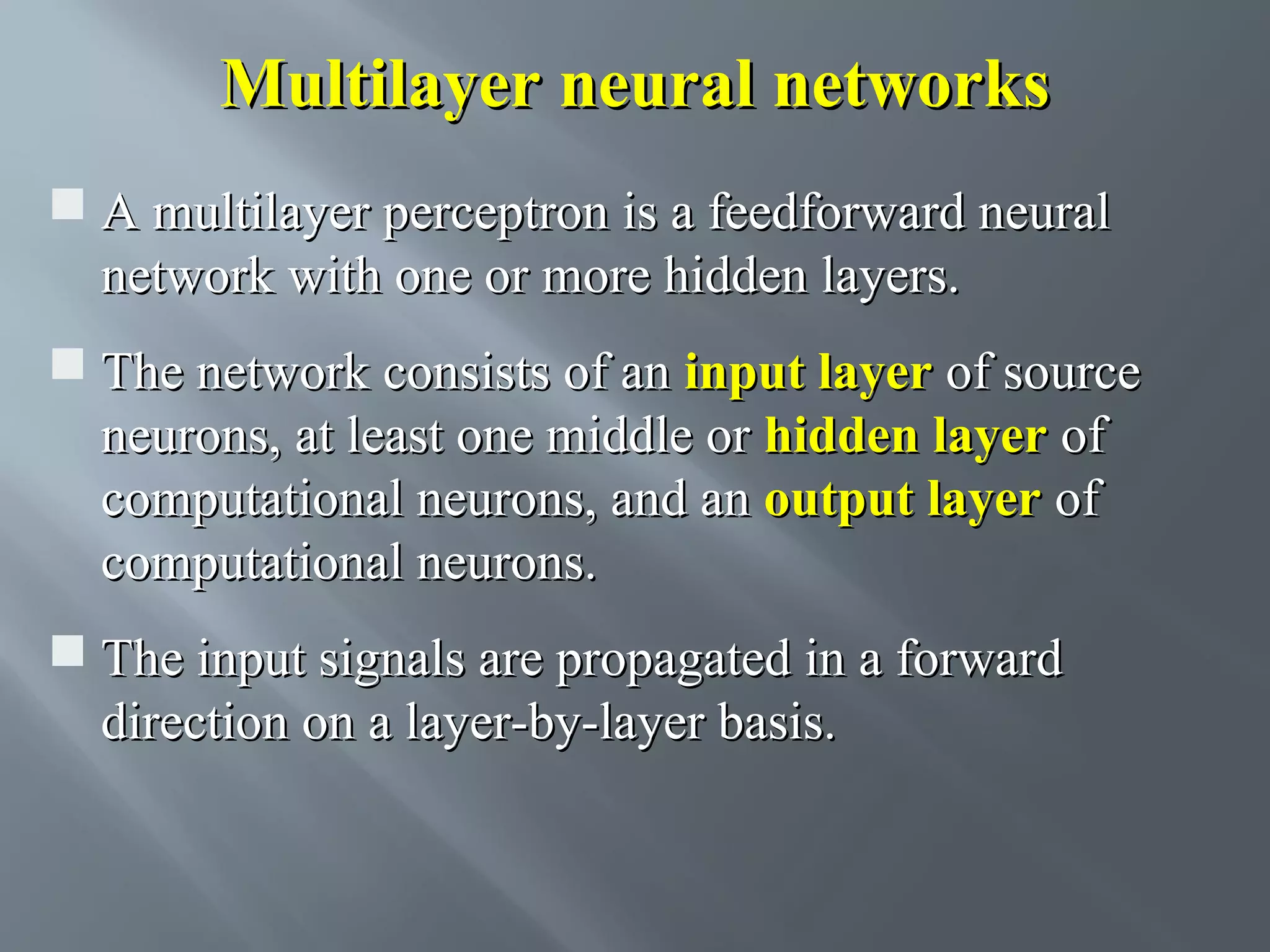 Multilayer neural networks  A multilayer perceptron is a feedforward neural network with one or more hidden layers.  The network consists of an input layer of source neurons, at least one middle or hidden layer of computational neurons, and an output layer of computational neurons.  The input signals are propagated in a forward direction on a layer-by-layer basis. 