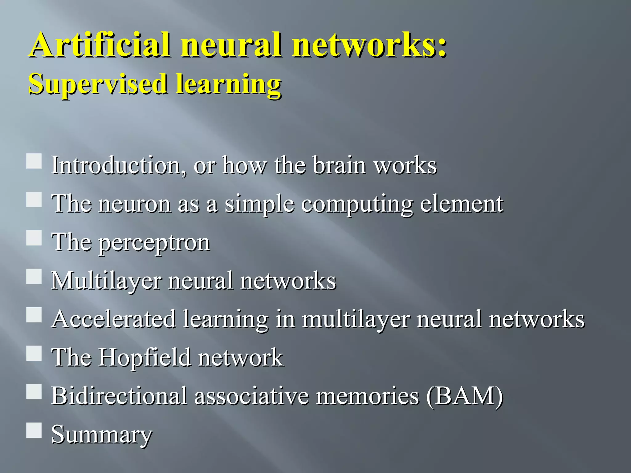 Artificial neural networks: Supervised learning  Introduction, or how the brain works  The neuron as a simple computing element  The perceptron  Multilayer neural networks  Accelerated learning in multilayer neural networks  The Hopfield network  Bidirectional associative memories (BAM)  Summary 
