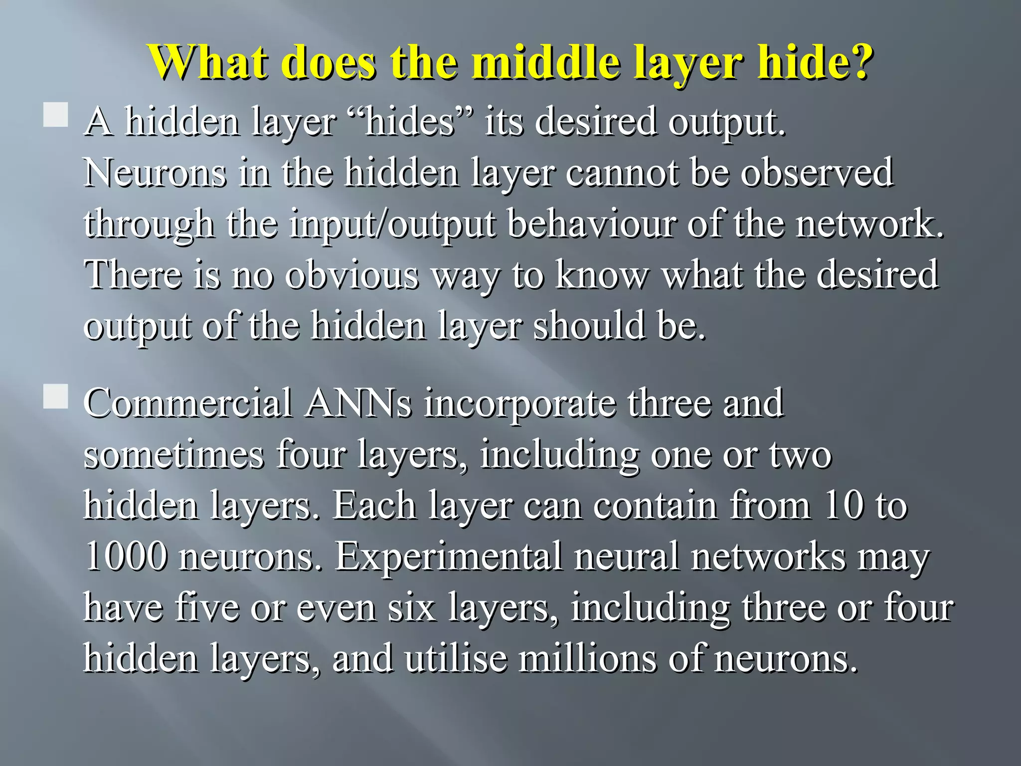 What does the middle layer hide?  A hidden layer “hides” its desired output. Neurons in the hidden layer cannot be observed through the input/output behaviour of the network. There is no obvious way to know what the desired output of the hidden layer should be.  Commercial ANNs incorporate three and sometimes four layers, including one or two hidden layers. Each layer can contain from 10 to 1000 neurons. Experimental neural networks may have five or even six layers, including three or four hidden layers, and utilise millions of neurons. 