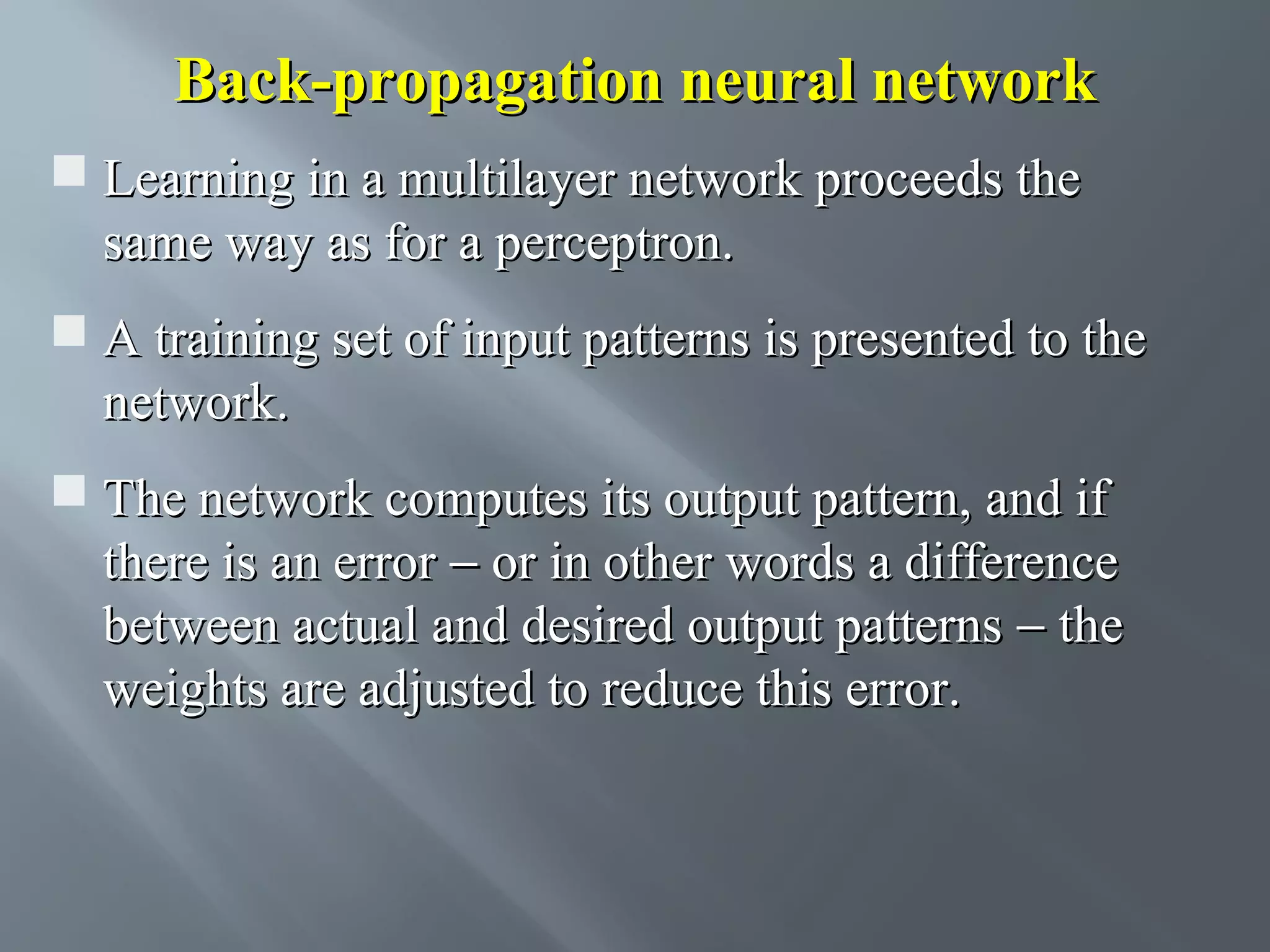 Back-propagation neural network  Learning in a multilayer network proceeds the same way as for a perceptron.  A training set of input patterns is presented to the network.  The network computes its output pattern, and if there is an error − or in other words a difference between actual and desired output patterns − the weights are adjusted to reduce this error. 