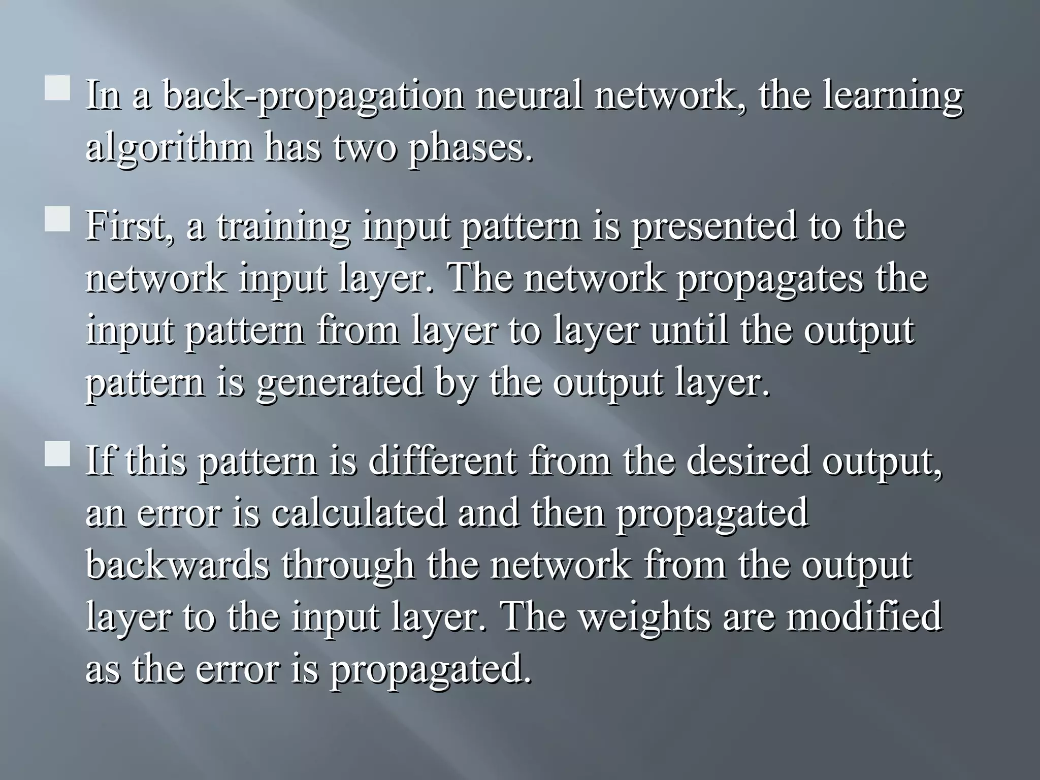  In a back-propagation neural network, the learning algorithm has two phases.  First, a training input pattern is presented to the network input layer. The network propagates the input pattern from layer to layer until the output pattern is generated by the output layer.  If this pattern is different from the desired output, an error is calculated and then propagated backwards through the network from the output layer to the input layer. The weights are modified as the error is propagated. 