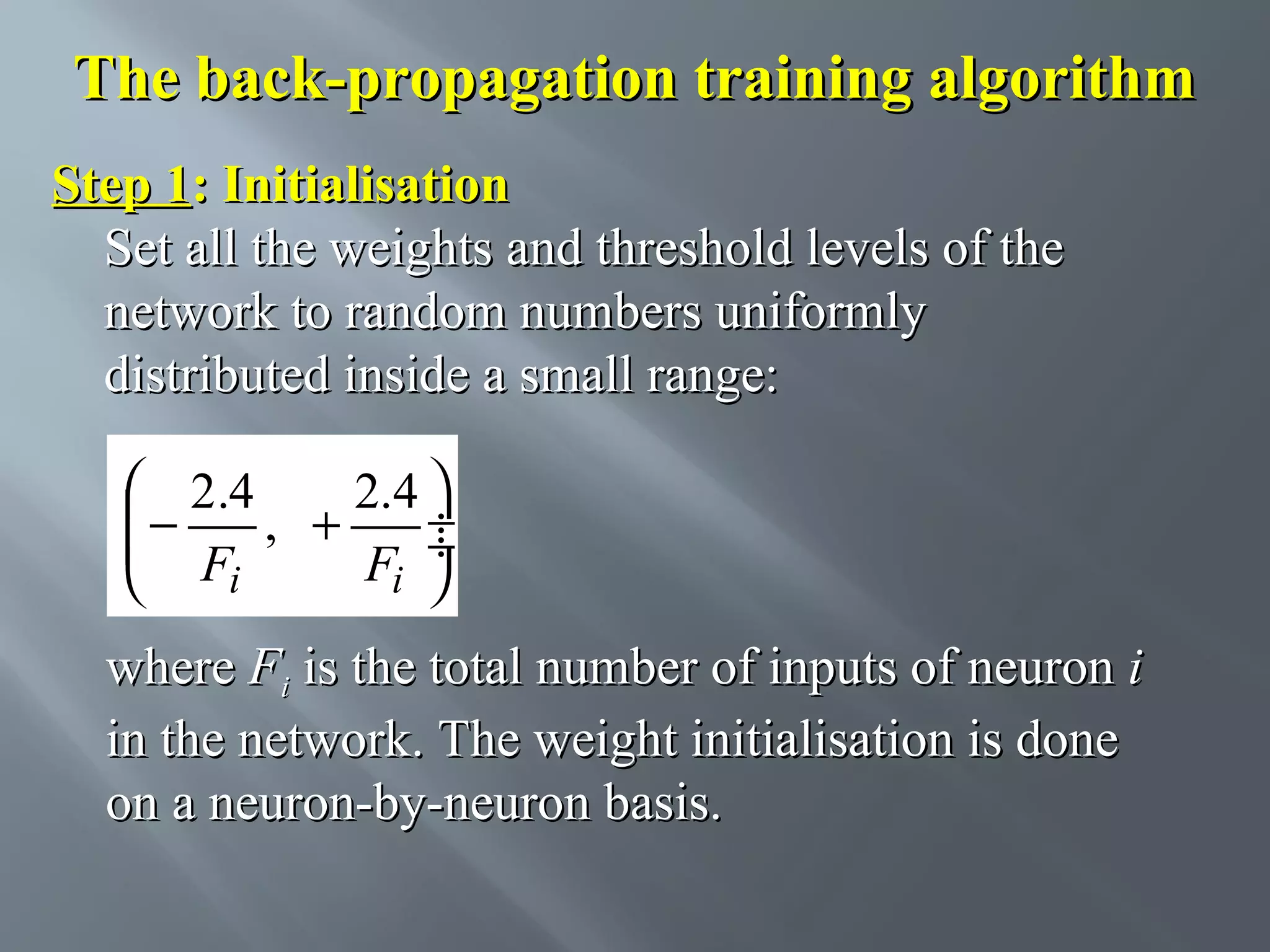 The back-propagation training algorithm Step 1: Initialisation Set all the weights and threshold levels of the network to random numbers uniformly distributed inside a small range:  2.4 2.4  −  F , + F ÷ ÷ i i   where Fi is the total number of inputs of neuron i in the network. The weight initialisation is done on a neuron-by-neuron basis. 