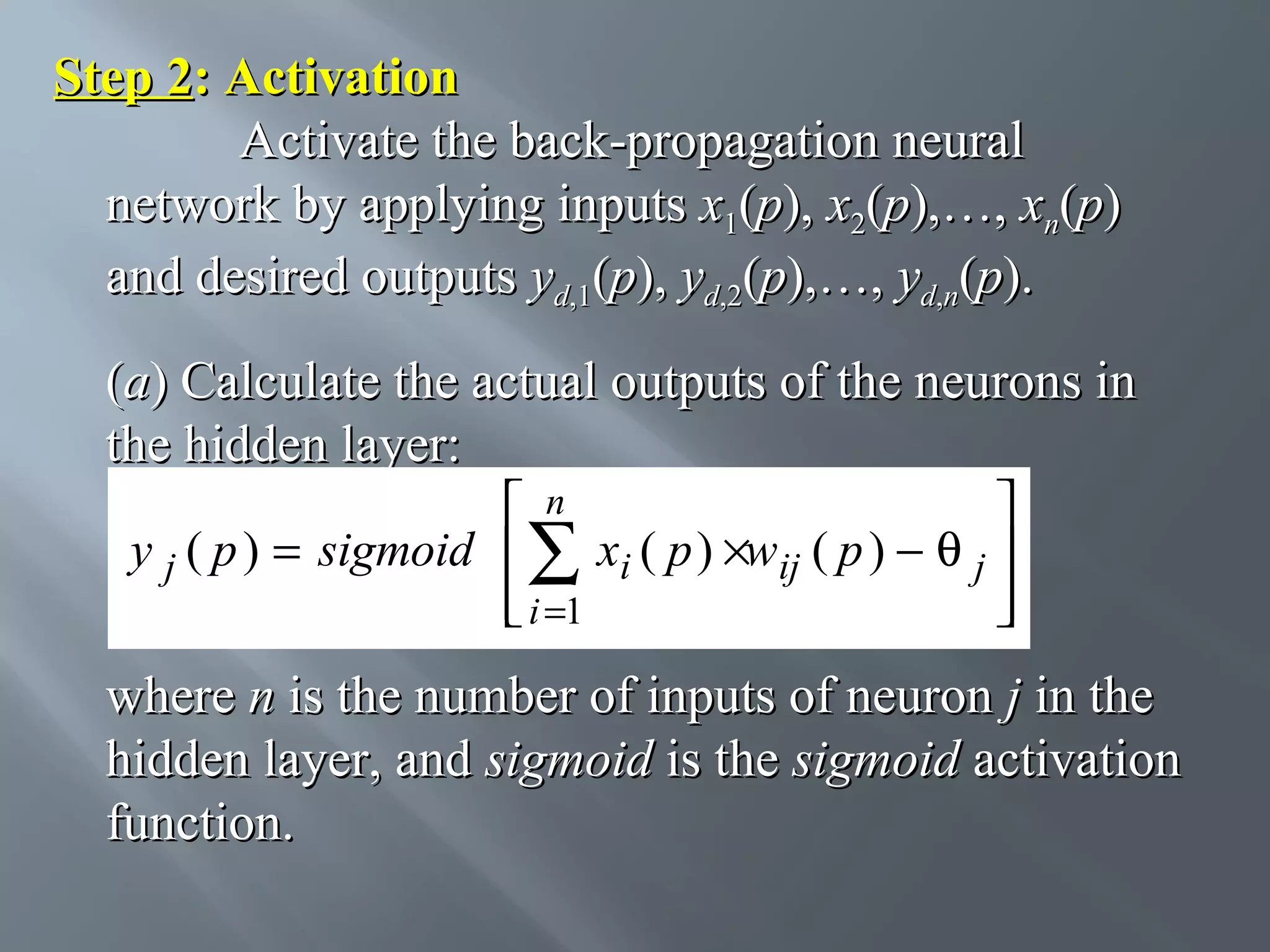 Step 2: Activation Activate the back-propagation neural network by applying inputs x1(p), x2(p),…, xn(p) and desired outputs yd,1(p), yd,2(p),…, yd,n(p). (a) Calculate the actual outputs of the neurons in the hidden layer:  n  y j ( p ) = sigmoid  ∑ xi ( p ) ×wij ( p ) − θ j   i =1    where n is the number of inputs of neuron j in the hidden layer, and sigmoid is the sigmoid activation function. 
