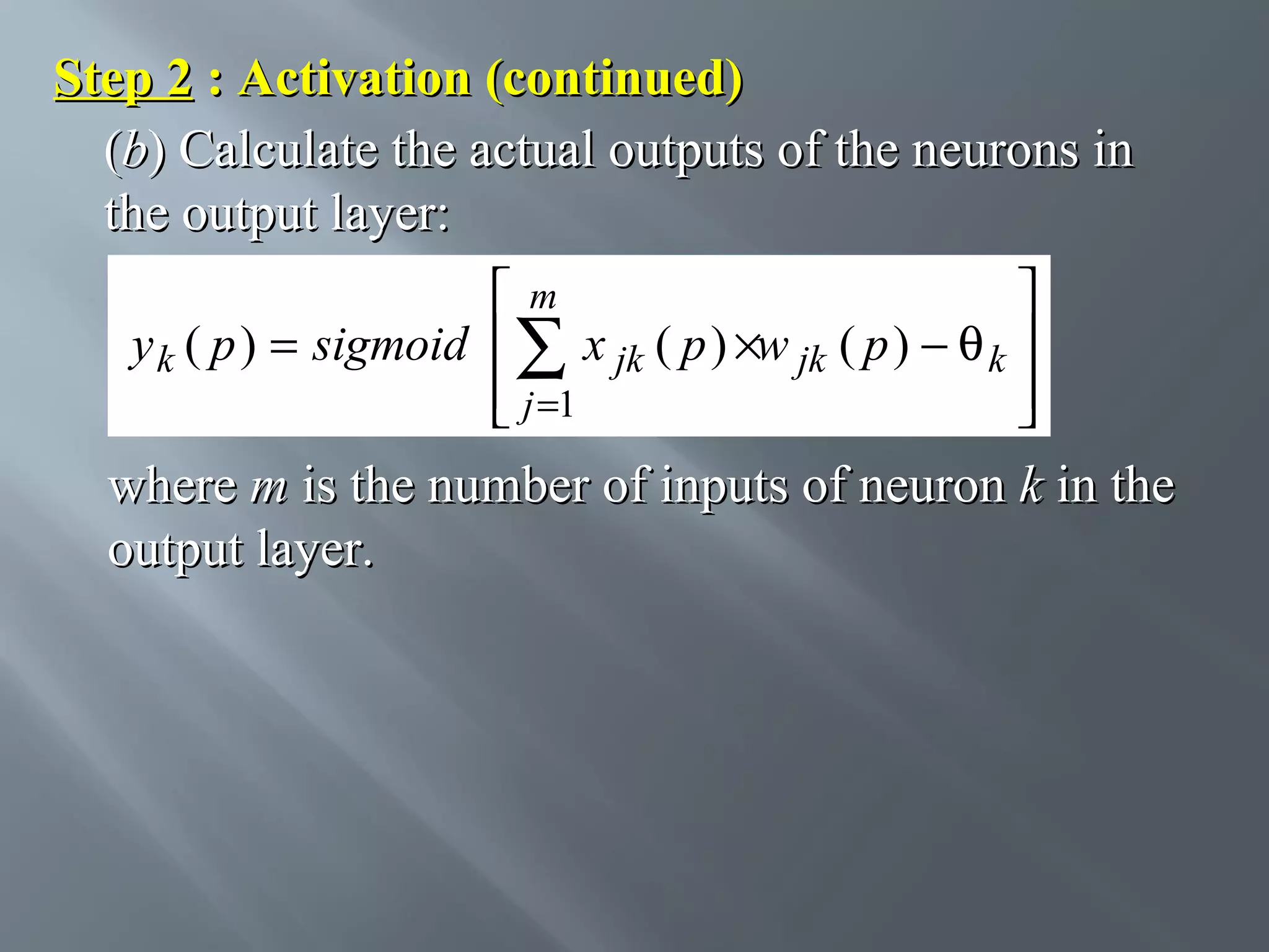 Step 2 : Activation (continued) (b) Calculate the actual outputs of the neurons in the output layer: m  y k ( p ) = sigmoid  ∑ x jk ( p ) ×w jk ( p ) − θ k   j =1    where m is the number of inputs of neuron k in the output layer. 