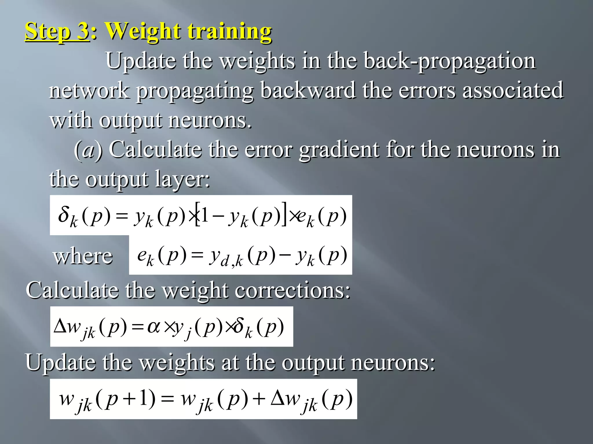 Step 3: Weight training Update the weights in the back-propagation network propagating backward the errors associated with output neurons. (a) Calculate the error gradient for the neurons in the output layer: k ( p) = yk ( p) ×1 − y k ( p ) ×ek ( p ) where ek ( p ) = yd ,k ( p ) − yk ( p ) Calculate the weight corrections: ∆w jk ( p) = ×y j ( p) × k ( p) Update the weights at the output neurons: w jk ( p + 1) = w jk ( p ) + ∆w jk ( p ) 