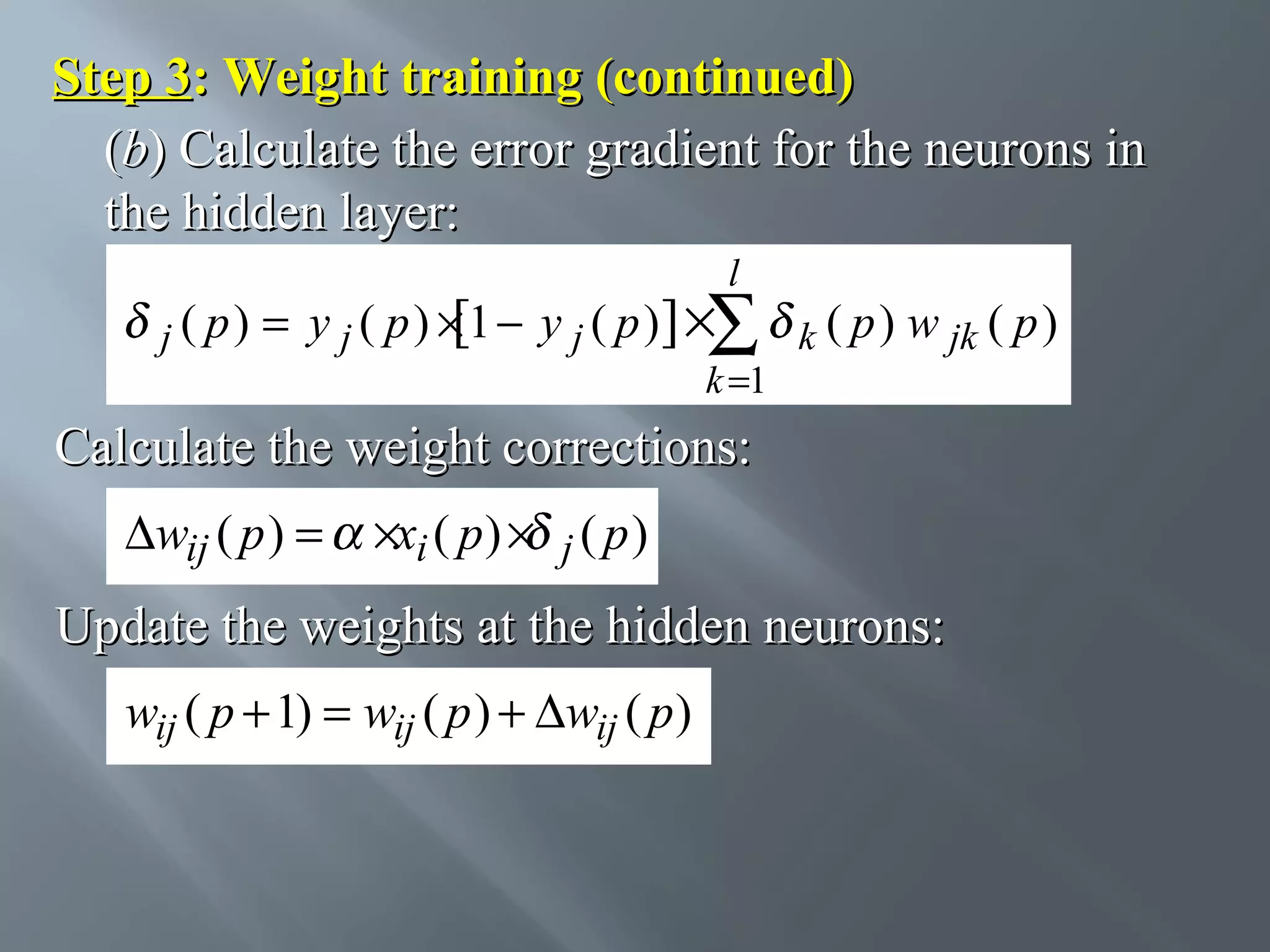 Step 3: Weight training (continued) (b) Calculate the error gradient for the neurons in the hidden layer: l j ( p) = y j ( p ) × 1 − y j ( p )] ×∑ k ( p ) w jk ( p ) [ k =1 Calculate the weight corrections: ∆wij ( p ) = ×xi ( p ) × j ( p ) Update the weights at the hidden neurons: wij ( p + 1) = wij ( p ) + ∆wij ( p ) 