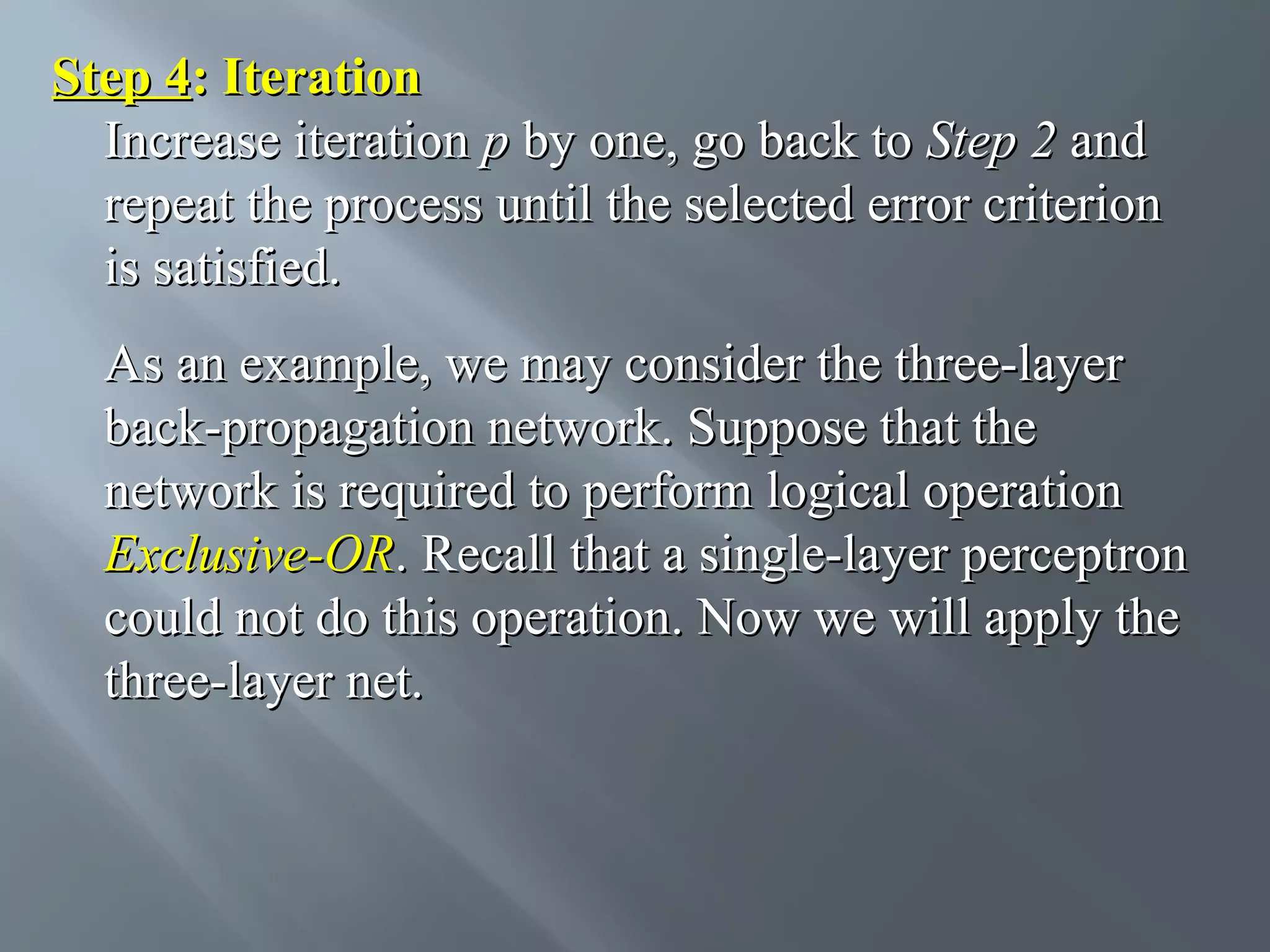Step 4: Iteration Increase iteration p by one, go back to Step 2 and repeat the process until the selected error criterion is satisfied. As an example, we may consider the three-layer back-propagation network. Suppose that the network is required to perform logical operation Exclusive-OR. Recall that a single-layer perceptron could not do this operation. Now we will apply the three-layer net. 