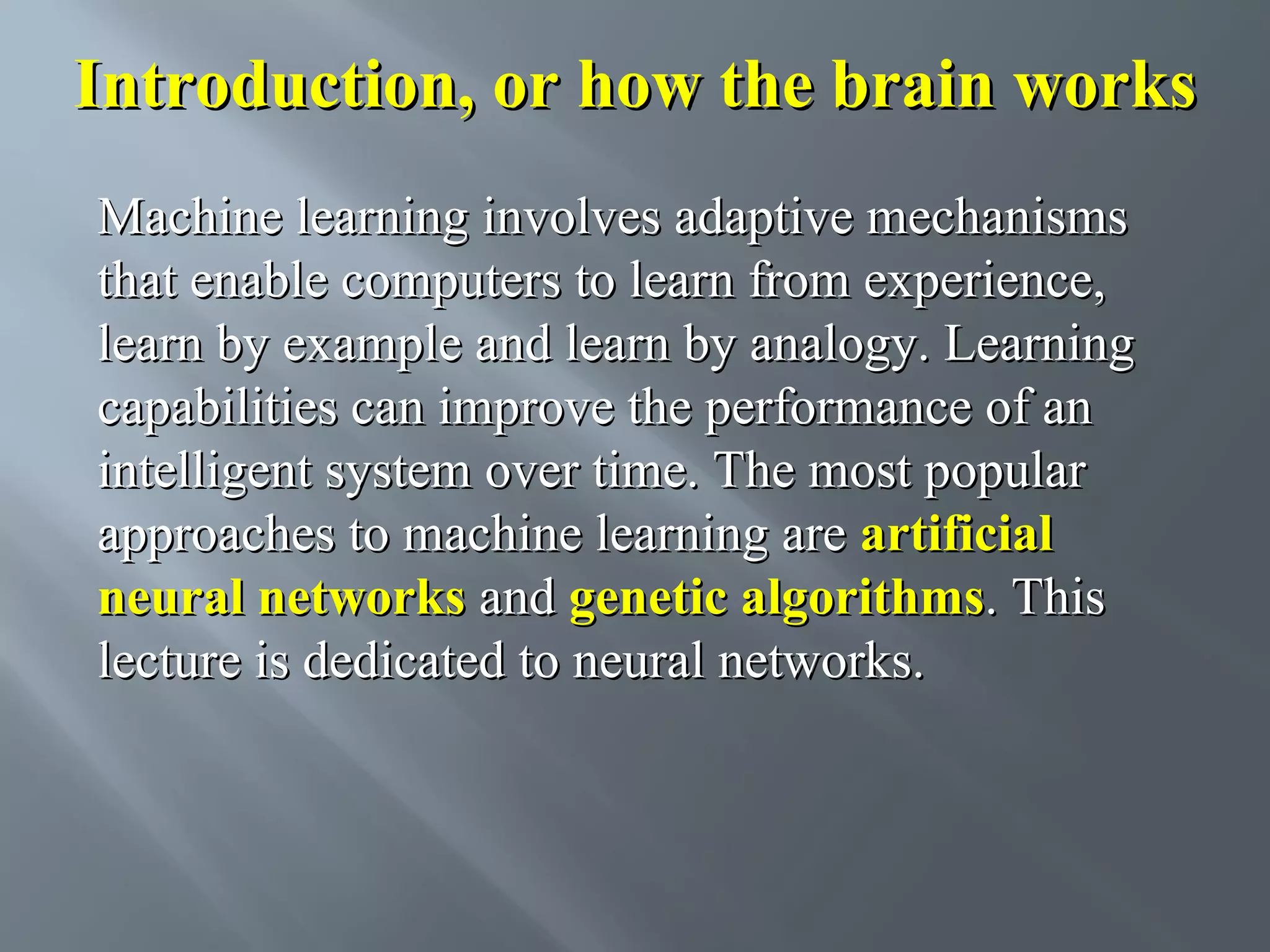 Introduction, or how the brain works Machine learning involves adaptive mechanisms that enable computers to learn from experience, learn by example and learn by analogy. Learning capabilities can improve the performance of an intelligent system over time. The most popular approaches to machine learning are artificial neural networks and genetic algorithms. This lecture is dedicated to neural networks. 