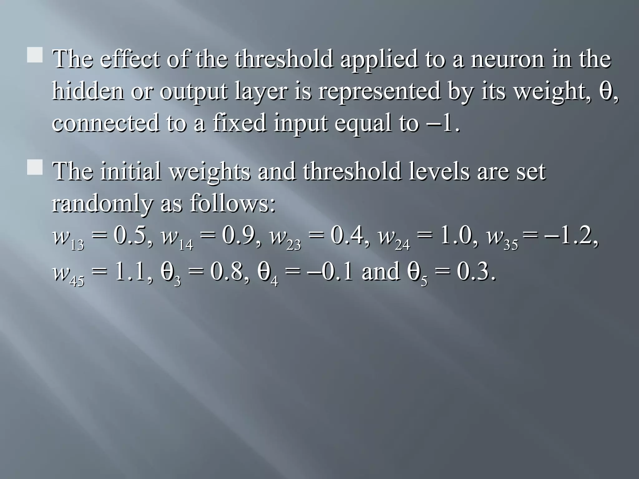  The effect of the threshold applied to a neuron in the hidden or output layer is represented by its weight, θ, connected to a fixed input equal to −1.  The initial weights and threshold levels are set randomly as follows: w13 = 0.5, w14 = 0.9, w23 = 0.4, w24 = 1.0, w35 = −1.2, w45 = 1.1, θ3 = 0.8, θ4 = −0.1 and θ5 = 0.3. 