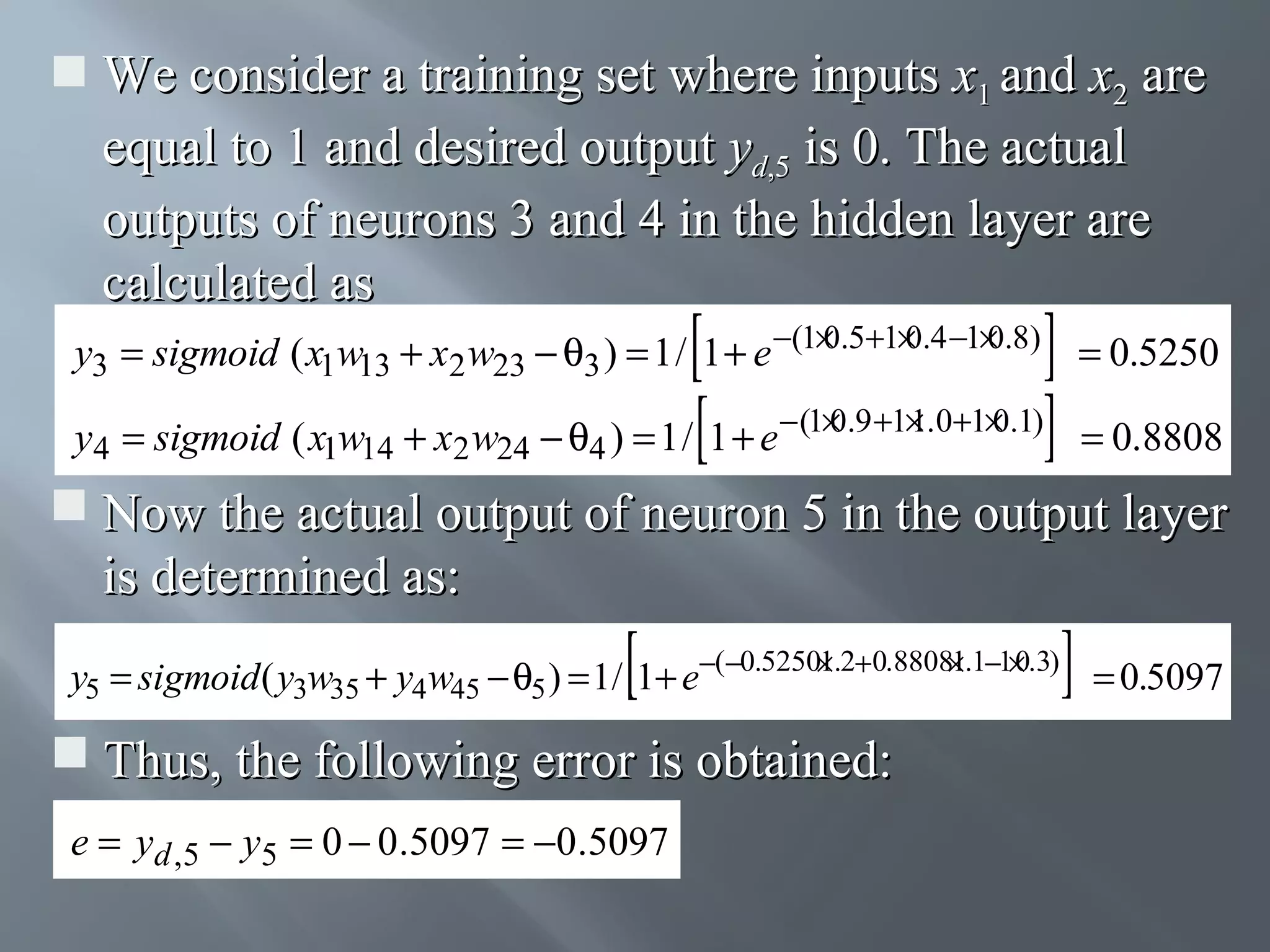  We consider a training set where inputs x1 and x2 are equal to 1 and desired output yd,5 is 0. The actual outputs of neurons 3 and 4 in the hidden layer are calculated as 0 0 0 y3 = sigmoid ( x1w13 + x2 w23 − θ3 ) = 1 / 1 + e −(1× .5+1× .4 −1× .8) = 0.5250 0 1 0 y4 = sigmoid ( x1w14 + x2 w24 − θ4 ) = 1 / 1 + e − (1× .9 +1× .0+1× .1) = 0.8808  Now the actual output of neuron 5 in the output layer is determined as: 1 1 0 y5 = sigmoid ( y3w35 + y4w45 − θ5 ) = 1/ 1+ e−(−0.5250×.2+0.8808×.1−1× .3) = 0.5097  Thus, the following error is obtained: e = yd ,5 − y5 = 0 − 0.5097 = −0.5097 