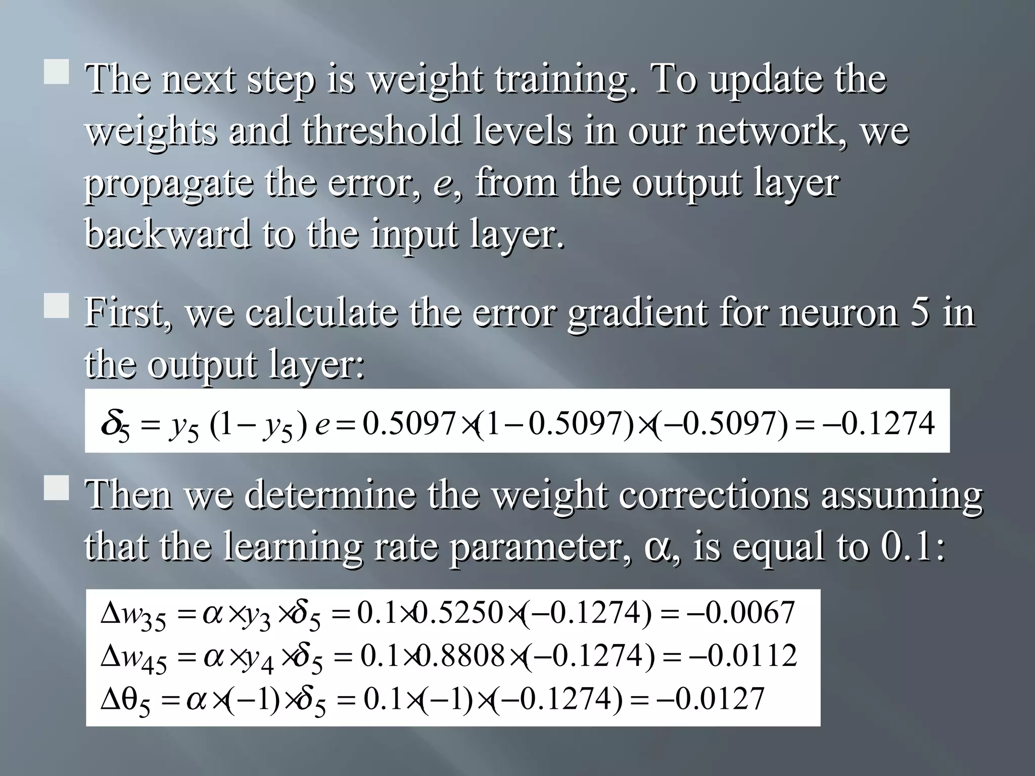  The next step is weight training. To update the weights and threshold levels in our network, we propagate the error, e, from the output layer backward to the input layer.  First, we calculate the error gradient for neuron 5 in the output layer: 5 = y5 (1 − y5 ) e = 0.5097 × − 0.5097) ×( −0.5097) = −0.1274 (1  Then we determine the weight corrections assuming that the learning rate parameter, α, is equal to 0.1: ∆w35 = ×y3 × 5 = 0.1×0.5250 ×(−0.1274) = −0.0067 ∆w45 = ×y 4 × 5 = 0.1 ×0.8808 ×(−0.1274 ) = −0.0112 ∆θ5 = ×( −1) × 5 = 0.1 ×(−1) ×(−0.1274) = −0.0127 