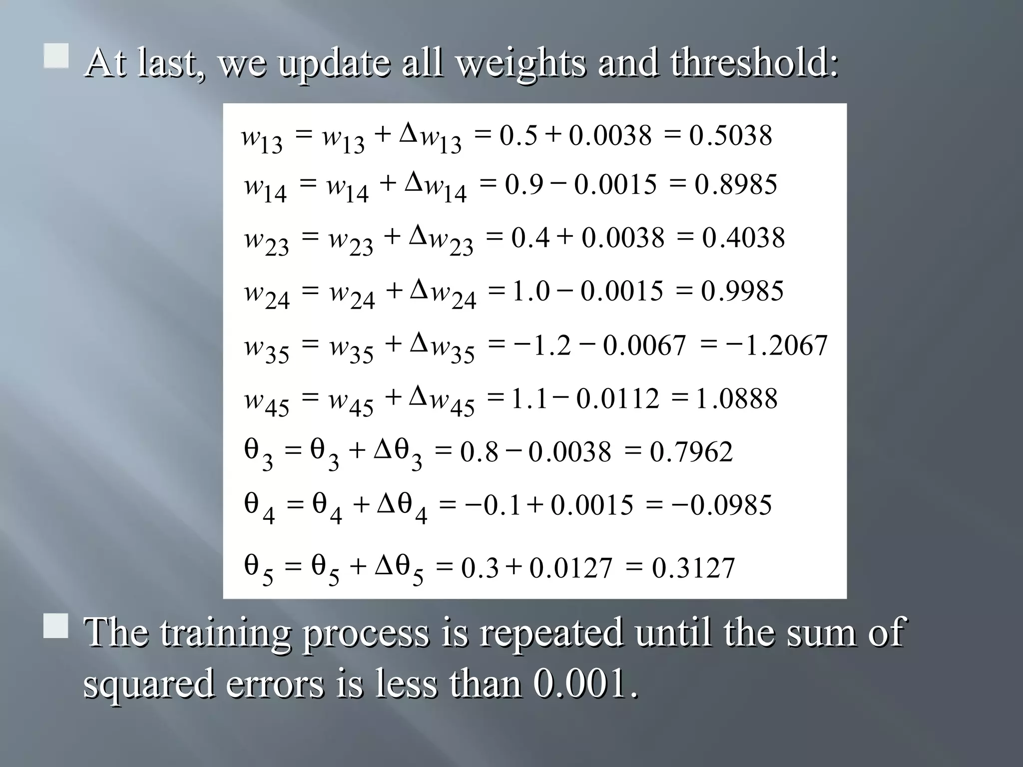  At last, we update all weights and threshold: w13 = w13 + ∆ w13 = 0 . 5 + 0 . 0038 = 0 .5038 w14 = w14 + ∆ w14 = 0 . 9 − 0 . 0015 = 0 .8985 w 23 = w 23 + ∆ w 23 = 0 . 4 + 0 . 0038 = 0 .4038 w 24 = w 24 + ∆ w 24 = 1 . 0 − 0 . 0015 = 0 .9985 w 35 = w35 + ∆ w35 = − 1 . 2 − 0 . 0067 = − 1 . 2067 w 45 = w 45 + ∆ w 45 = 1 . 1 − 0 . 0112 = 1 .0888 θ 3 = θ 3 + ∆ θ 3 = 0 . 8 − 0 .0038 = 0 . 7962 θ 4 = θ 4 + ∆ θ 4 = − 0 . 1 + 0 . 0015 = − 0 .0985 θ 5 = θ 5 + ∆ θ 5 = 0 . 3 + 0 . 0127 = 0 . 3127  The training process is repeated until the sum of squared errors is less than 0.001. 