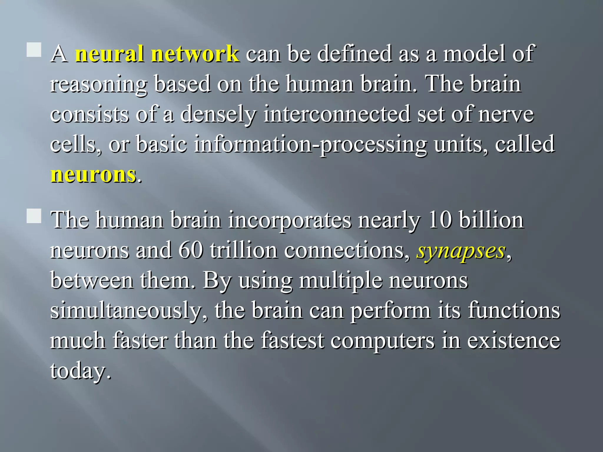  A neural network can be defined as a model of reasoning based on the human brain. The brain consists of a densely interconnected set of nerve cells, or basic information-processing units, called neurons.  The human brain incorporates nearly 10 billion neurons and 60 trillion connections, synapses, between them. By using multiple neurons simultaneously, the brain can perform its functions much faster than the fastest computers in existence today. 