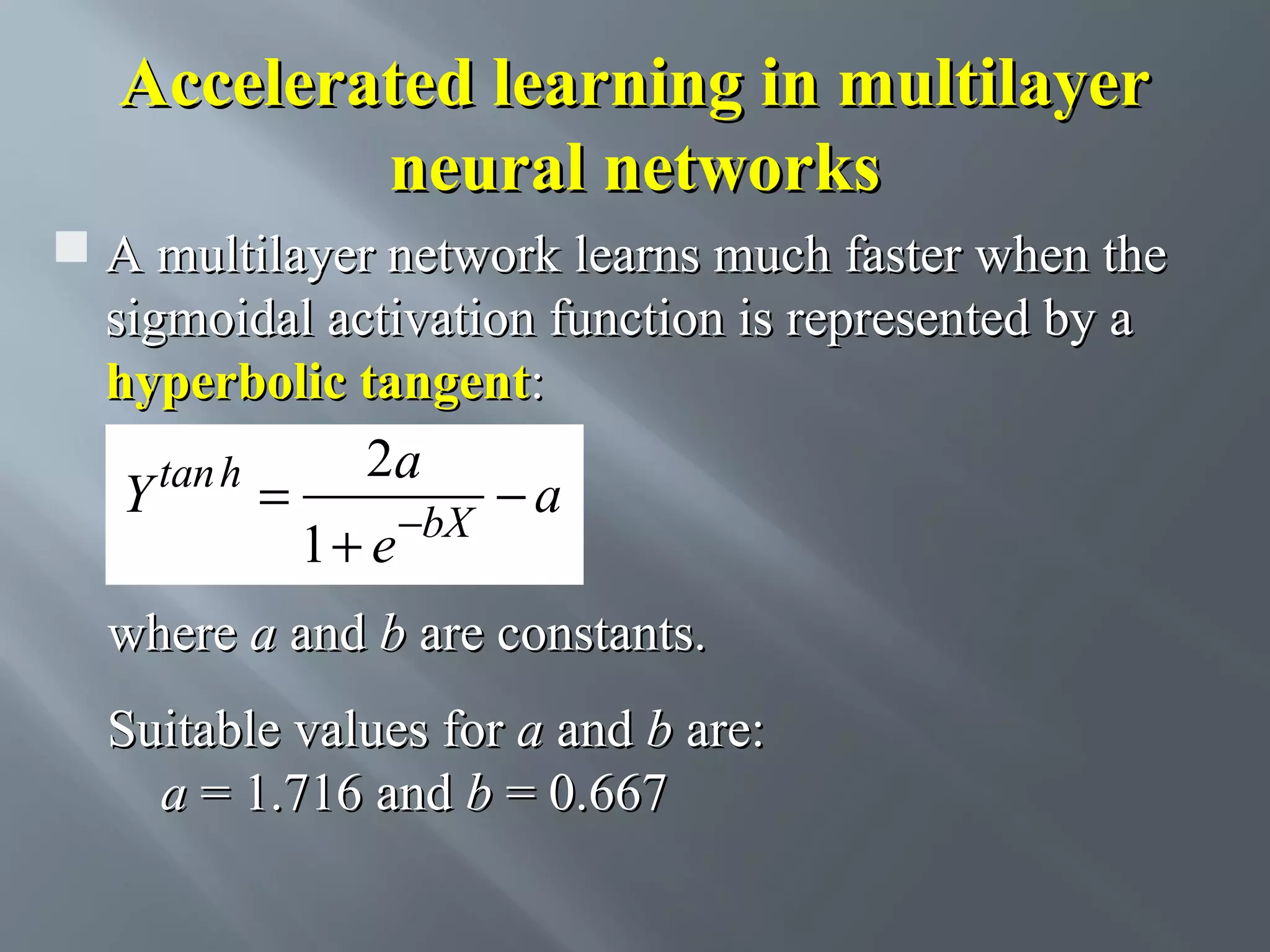 Accelerated learning in multilayer neural networks  A multilayer network learns much faster when the sigmoidal activation function is represented by a hyperbolic tangent: 2a tan h Y = −a 1 + e −bX where a and b are constants. Suitable values for a and b are: a = 1.716 and b = 0.667 