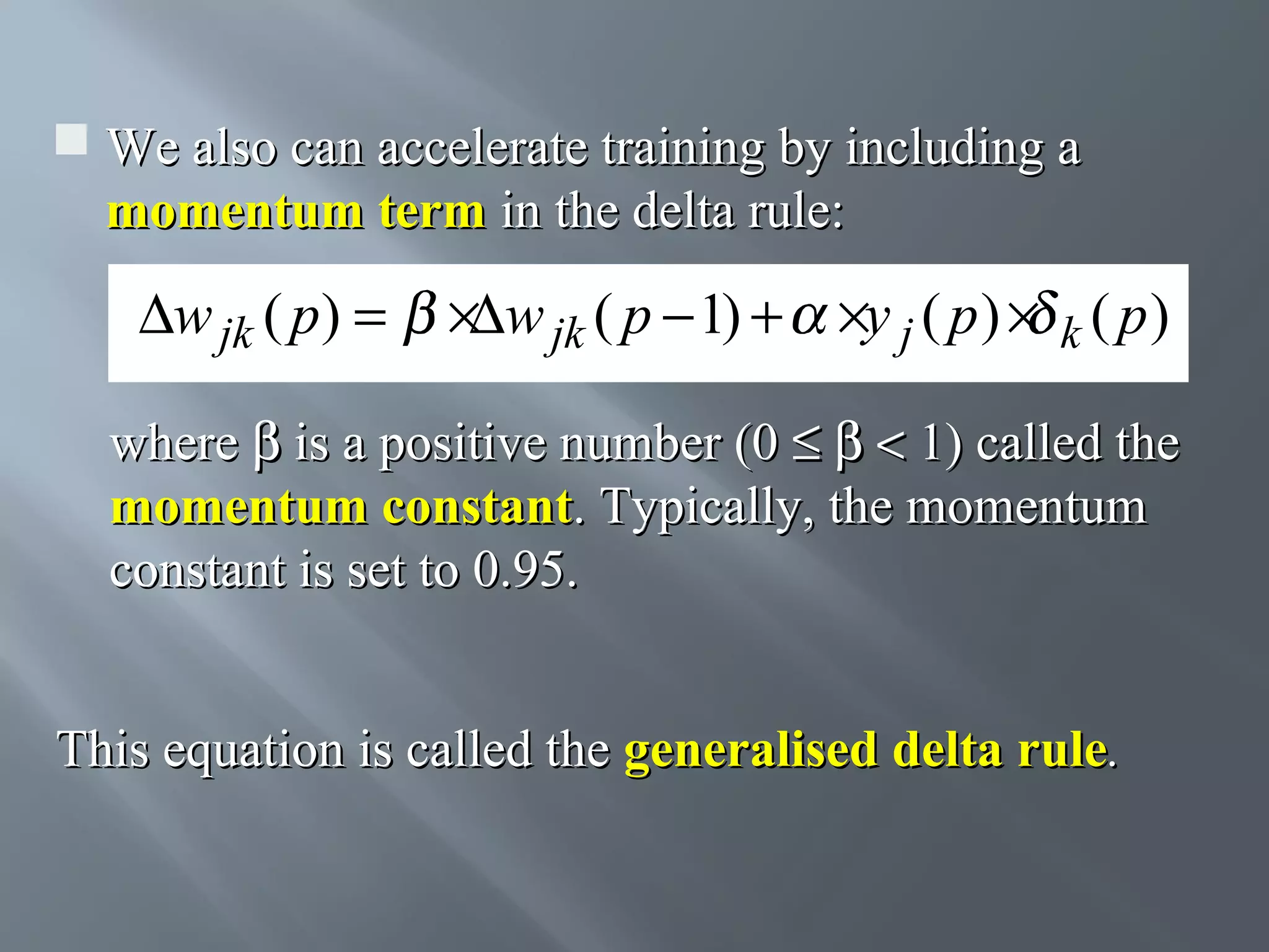  We also can accelerate training by including a momentum term in the delta rule: ∆w jk ( p) = ×∆w jk ( p − 1) + ×y j ( p ) × k ( p ) where β is a positive number (0 ≤ β < 1) called the momentum constant. Typically, the momentum constant is set to 0.95. This equation is called the generalised delta rule. 