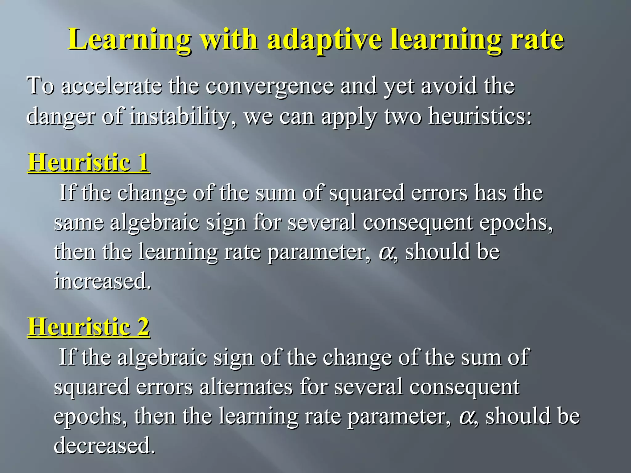 Learning with adaptive learning rate To accelerate the convergence and yet avoid the danger of instability, we can apply two heuristics: Heuristic 1 If the change of the sum of squared errors has the same algebraic sign for several consequent epochs, then the learning rate parameter, α, should be increased. Heuristic 2 If the algebraic sign of the change of the sum of squared errors alternates for several consequent epochs, then the learning rate parameter, α, should be decreased. 