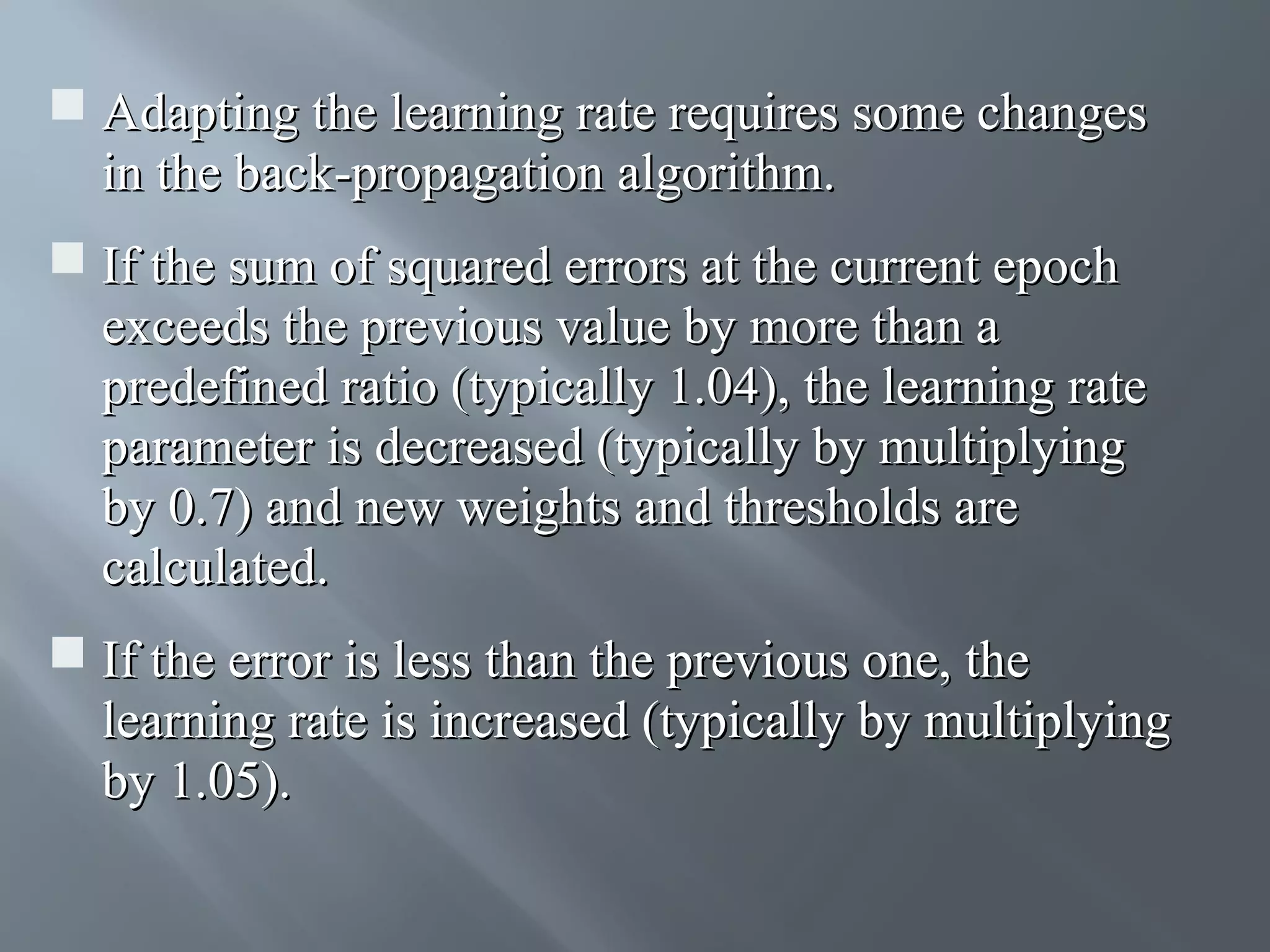  Adapting the learning rate requires some changes in the back-propagation algorithm.  If the sum of squared errors at the current epoch exceeds the previous value by more than a predefined ratio (typically 1.04), the learning rate parameter is decreased (typically by multiplying by 0.7) and new weights and thresholds are calculated.  If the error is less than the previous one, the learning rate is increased (typically by multiplying by 1.05). 