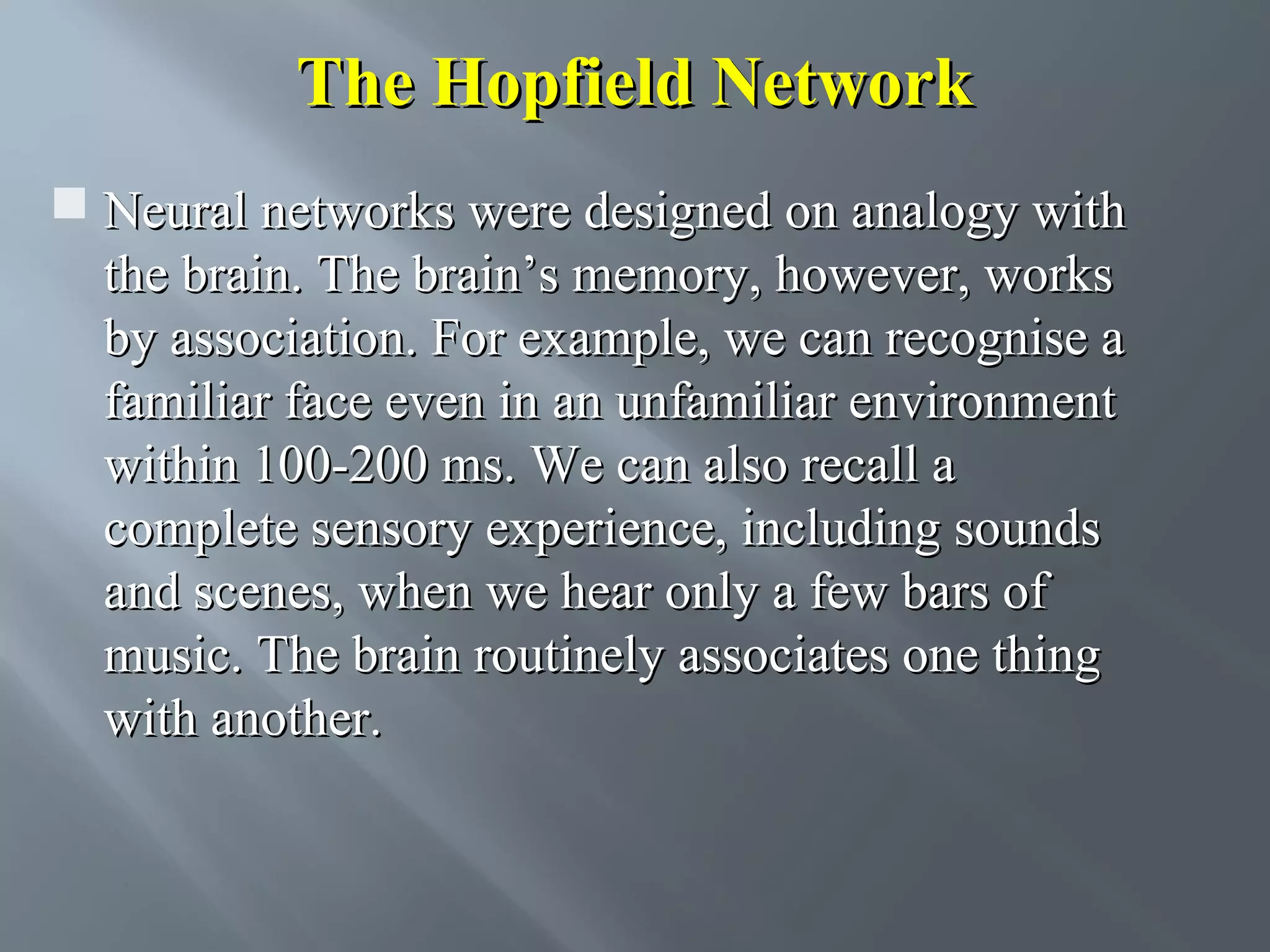 The Hopfield Network  Neural networks were designed on analogy with the brain. The brain’s memory, however, works by association. For example, we can recognise a familiar face even in an unfamiliar environment within 100-200 ms. We can also recall a complete sensory experience, including sounds and scenes, when we hear only a few bars of music. The brain routinely associates one thing with another. 