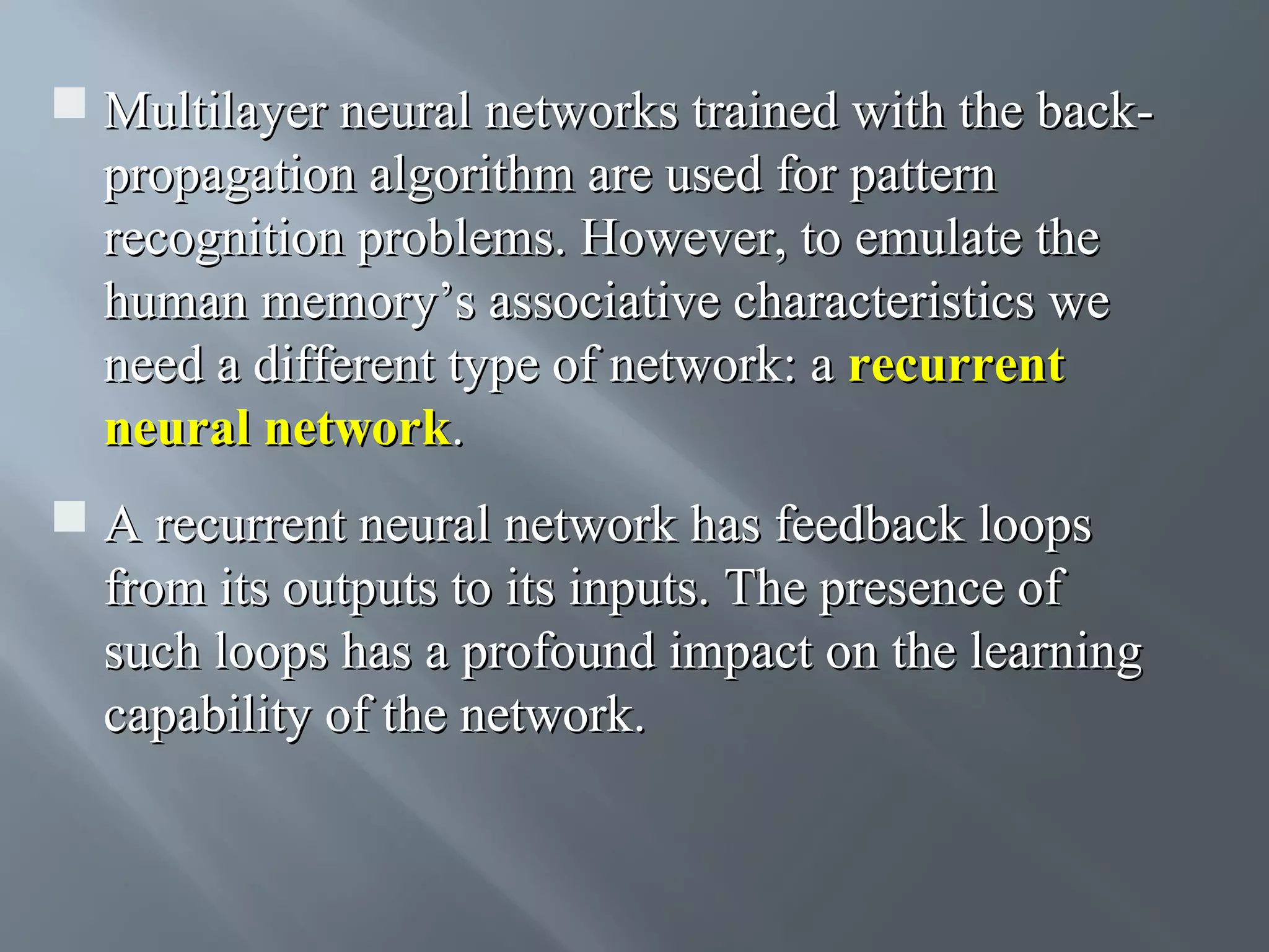  Multilayer neural networks trained with the backpropagation algorithm are used for pattern recognition problems. However, to emulate the human memory’s associative characteristics we need a different type of network: a recurrent neural network.  A recurrent neural network has feedback loops from its outputs to its inputs. The presence of such loops has a profound impact on the learning capability of the network. 