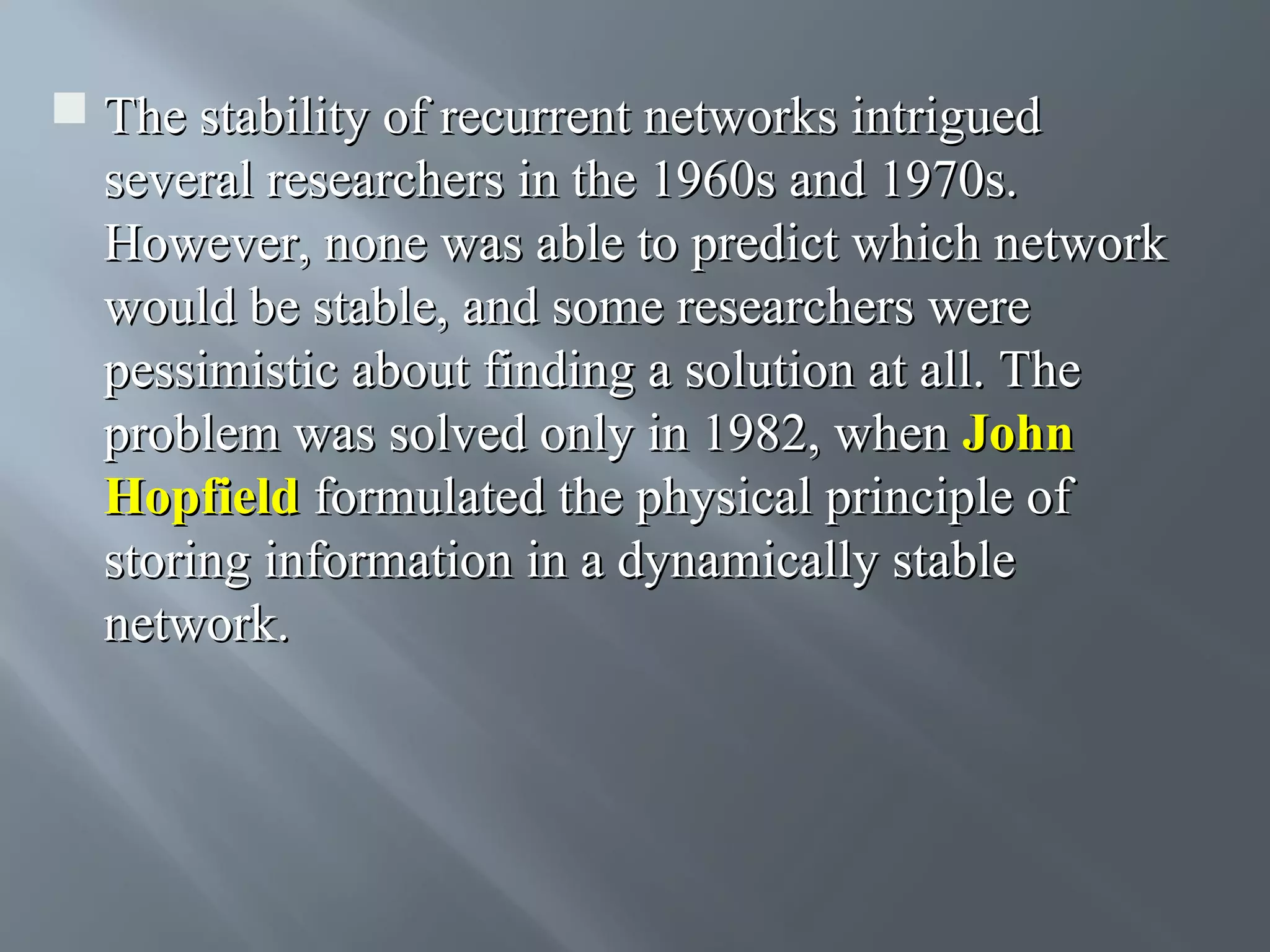  The stability of recurrent networks intrigued several researchers in the 1960s and 1970s. However, none was able to predict which network would be stable, and some researchers were pessimistic about finding a solution at all. The problem was solved only in 1982, when John Hopfield formulated the physical principle of storing information in a dynamically stable network. 