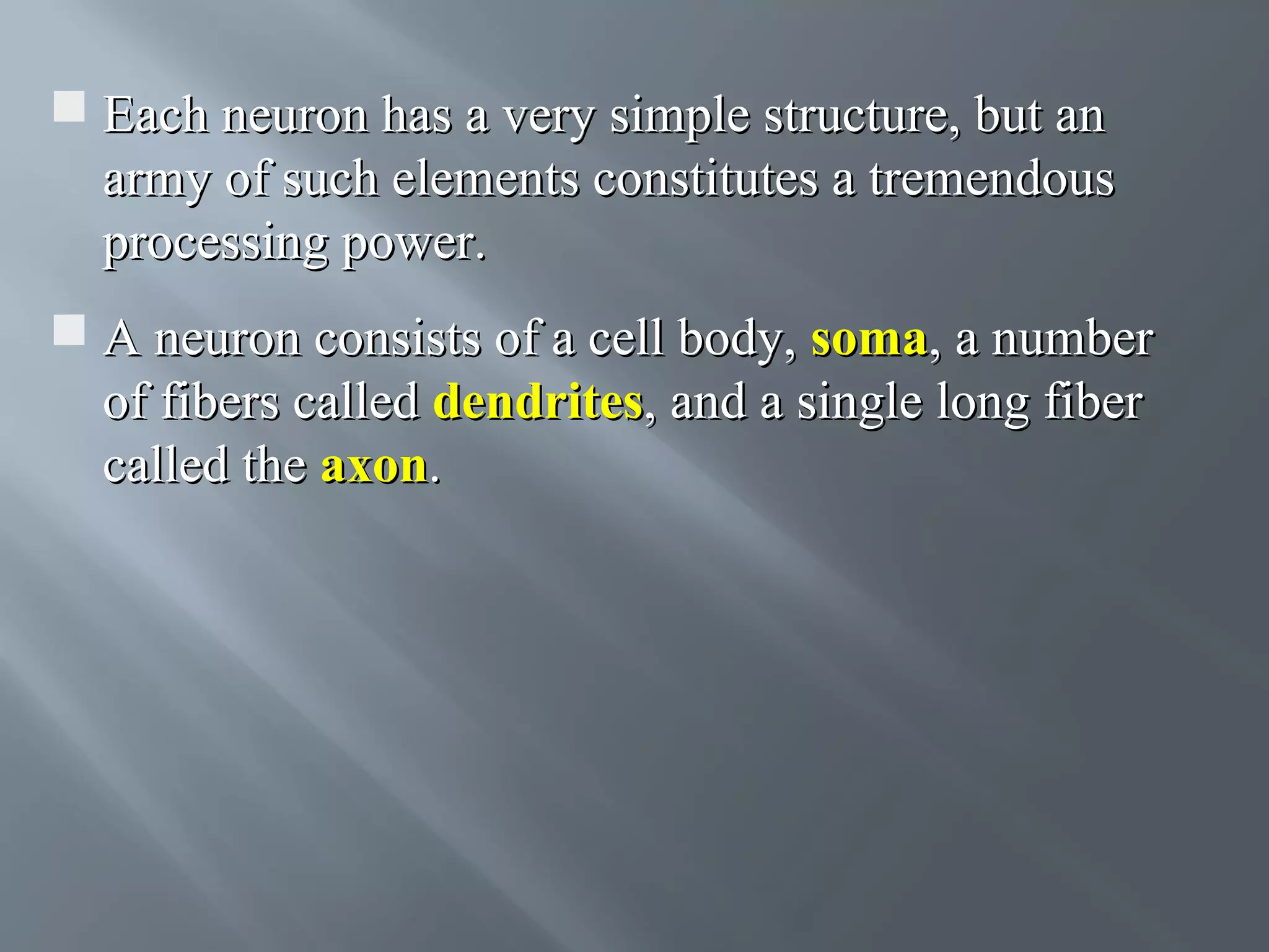  Each neuron has a very simple structure, but an army of such elements constitutes a tremendous processing power.  A neuron consists of a cell body, soma, a number of fibers called dendrites, and a single long fiber called the axon. 