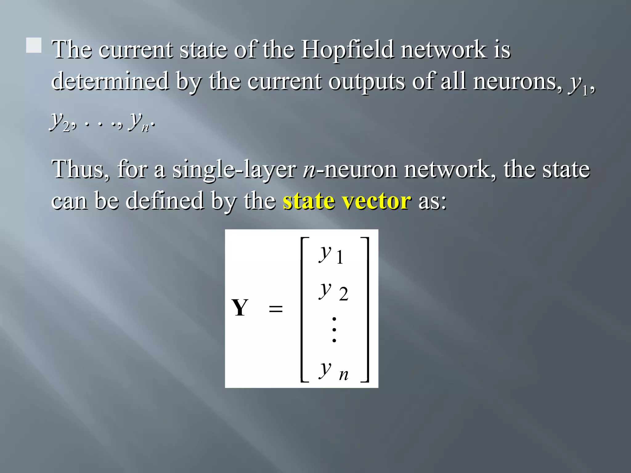  The current state of the Hopfield network is determined by the current outputs of all neurons, y1, y2, . . ., yn. Thus, for a single-layer n-neuron network, the state can be defined by the state vector as:  y1   y   2  Y =      yn    