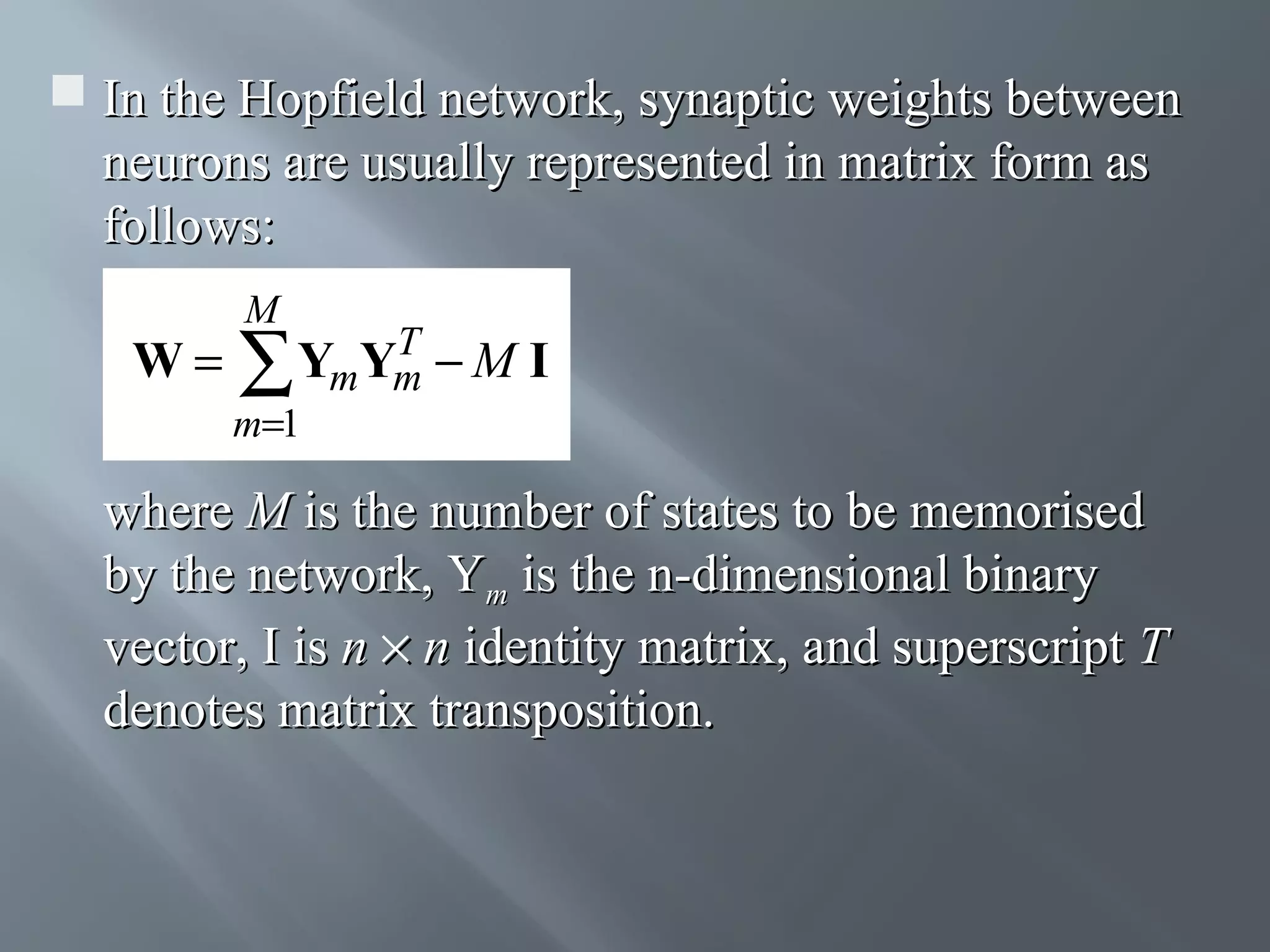 In the Hopfield network, synaptic weights between neurons are usually represented in matrix form as follows: W= M T YmYm − M I ∑ m=1 where M is the number of states to be memorised by the network, Ym is the n-dimensional binary vector, I is n × n identity matrix, and superscript T denotes matrix transposition. 