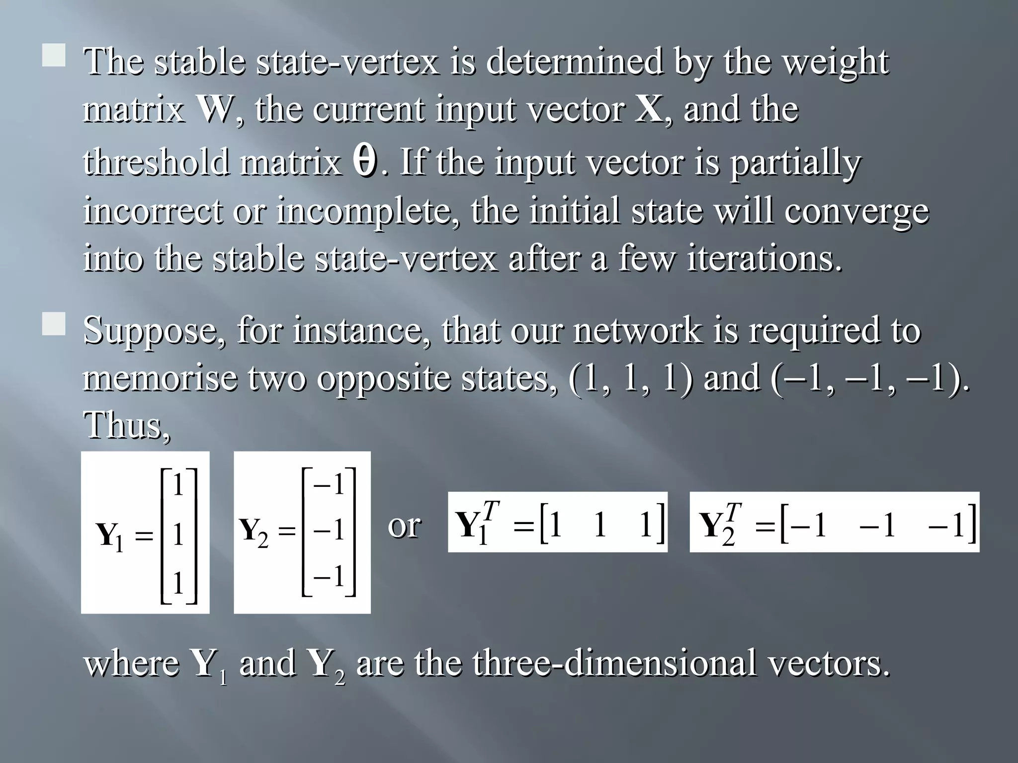  The stable state-vertex is determined by the weight matrix W, the current input vector X, and the threshold matrix θ . If the input vector is partially incorrect or incomplete, the initial state will converge into the stable state-vertex after a few iterations.  Suppose, for instance, that our network is required to memorise two opposite states, (1, 1, 1) and (−1, −1, −1). Thus, 1 Y1 = 1  1  − 1 Y2 = − 1   − 1   T or Y1 = 1 1 1 T Y2 = − 1 − 1 − 1 where Y1 and Y2 are the three-dimensional vectors. 