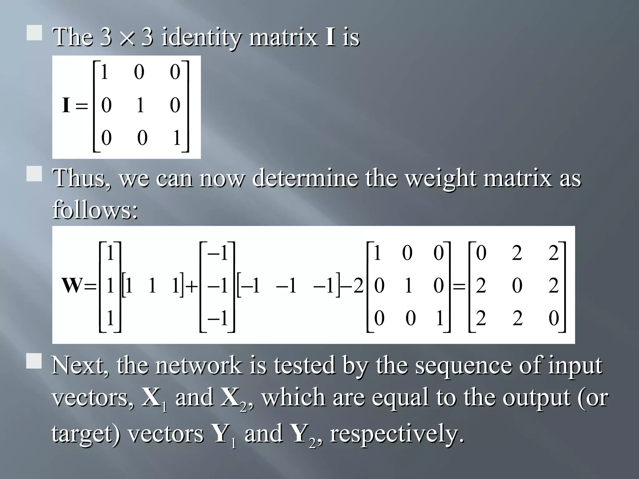  The 3 × 3 identity matrix I is 1 0 0 I = 0 1 0   0 0 1    Thus, we can now determine the weight matrix as follows: 1 −1 1 0 0 0 W = 1 1 1 1 + −1 −1 −1 −1 − 2 0 1 0 = 2       1 −1 0 0 1 2       2 0 2 2 2  0   Next, the network is tested by the sequence of input vectors, X1 and X2, which are equal to the output (or target) vectors Y1 and Y2, respectively. 