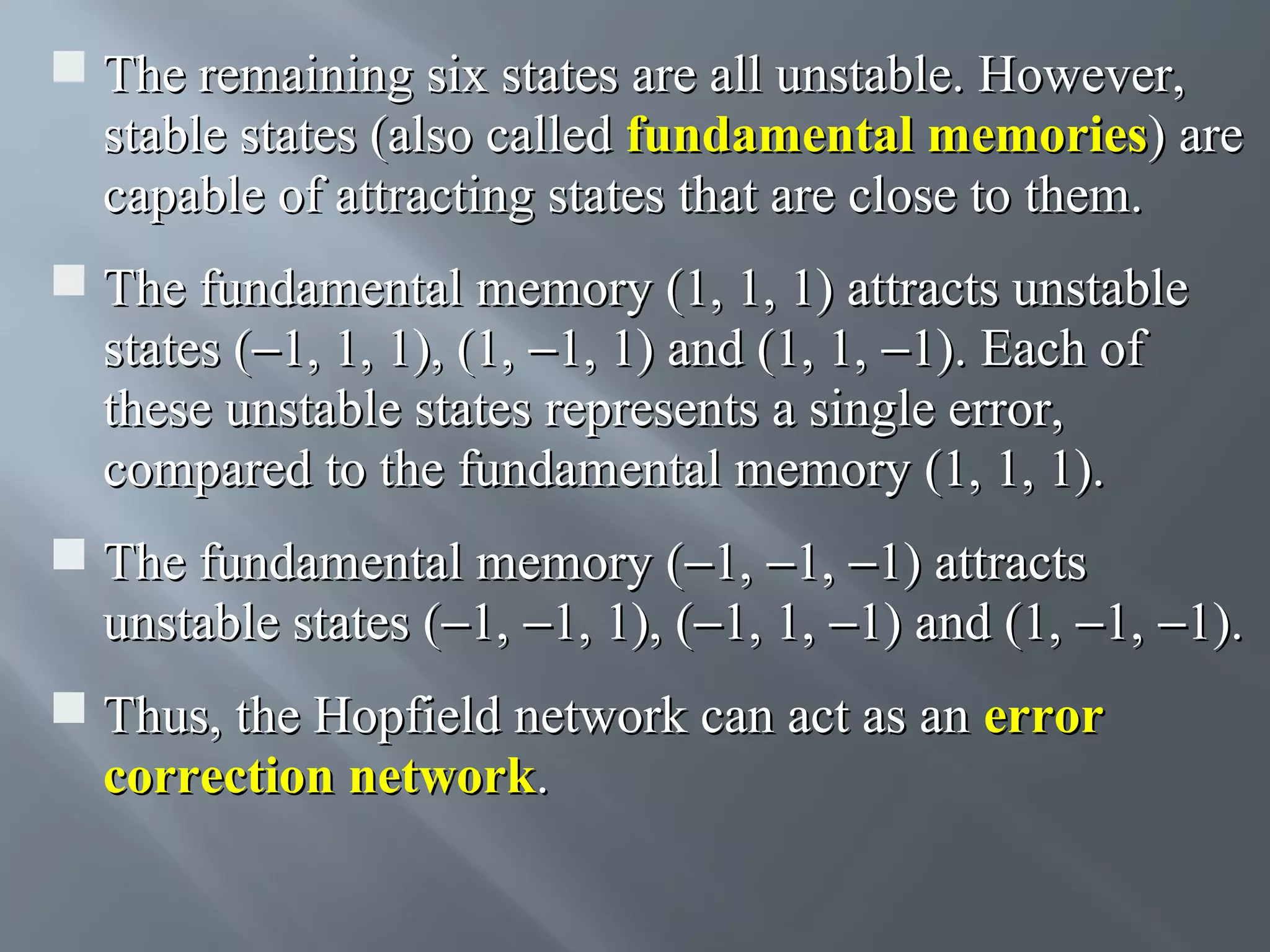  The remaining six states are all unstable. However, stable states (also called fundamental memories) are capable of attracting states that are close to them.  The fundamental memory (1, 1, 1) attracts unstable states (−1, 1, 1), (1, −1, 1) and (1, 1, −1). Each of these unstable states represents a single error, compared to the fundamental memory (1, 1, 1).  The fundamental memory (−1, −1, −1) attracts unstable states (−1, −1, 1), (−1, 1, −1) and (1, −1, −1).  Thus, the Hopfield network can act as an error correction network. 