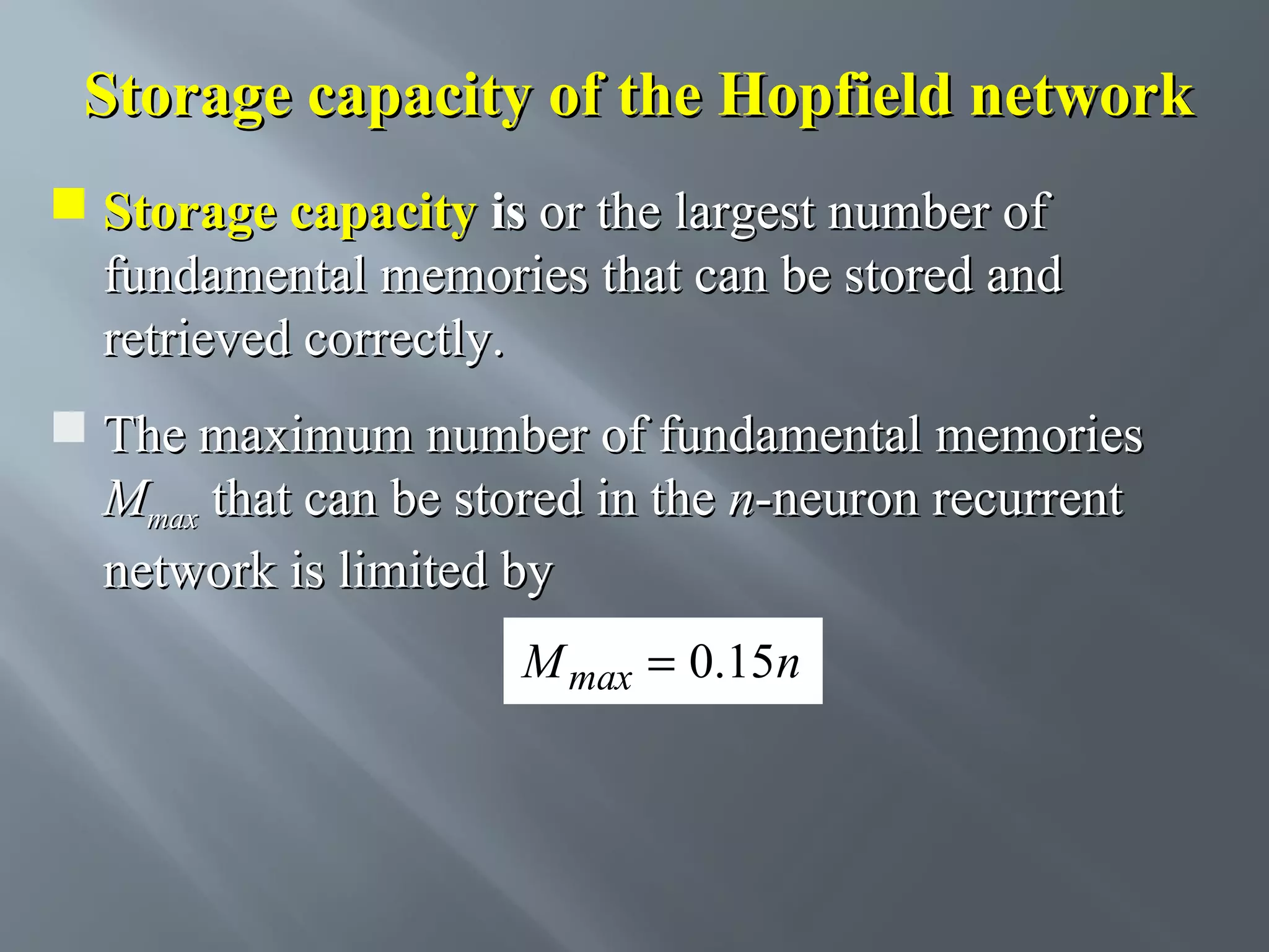 Storage capacity of the Hopfield network  Storage capacity is or the largest number of fundamental memories that can be stored and retrieved correctly.  The maximum number of fundamental memories Mmax that can be stored in the n-neuron recurrent network is limited by M max = 0.15n 