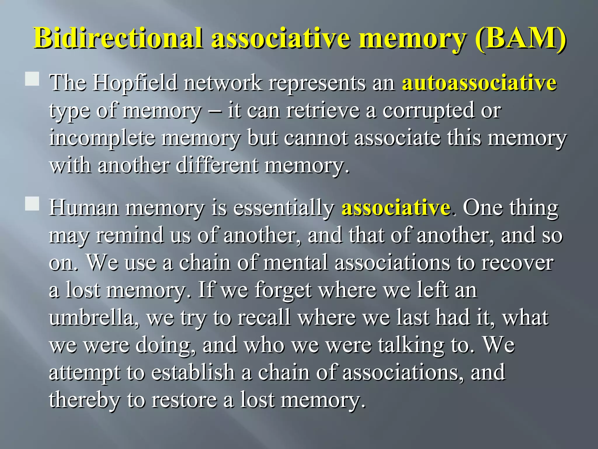 Bidirectional associative memory (BAM)  The Hopfield network represents an autoassociative type of memory − it can retrieve a corrupted or incomplete memory but cannot associate this memory with another different memory.  Human memory is essentially associative. One thing may remind us of another, and that of another, and so on. We use a chain of mental associations to recover a lost memory. If we forget where we left an umbrella, we try to recall where we last had it, what we were doing, and who we were talking to. We attempt to establish a chain of associations, and thereby to restore a lost memory. 