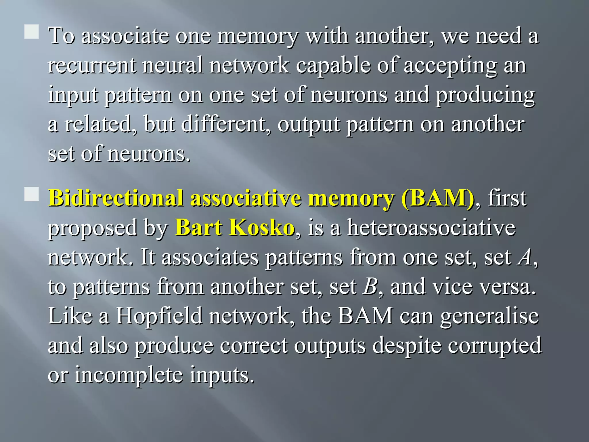  To associate one memory with another, we need a recurrent neural network capable of accepting an input pattern on one set of neurons and producing a related, but different, output pattern on another set of neurons.  Bidirectional associative memory (BAM), first proposed by Bart Kosko, is a heteroassociative network. It associates patterns from one set, set A, to patterns from another set, set B, and vice versa. Like a Hopfield network, the BAM can generalise and also produce correct outputs despite corrupted or incomplete inputs. 