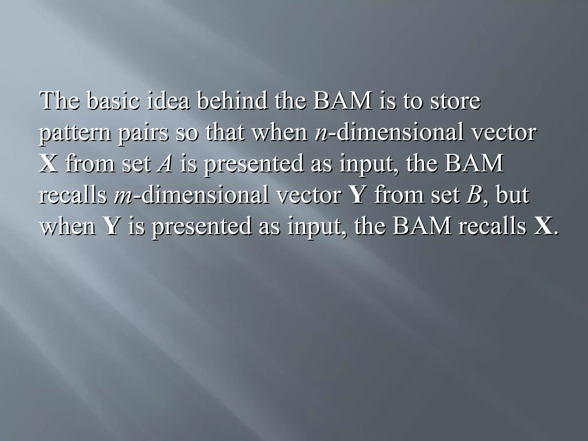 The basic idea behind the BAM is to store pattern pairs so that when n-dimensional vector X from set A is presented as input, the BAM recalls m-dimensional vector Y from set B, but when Y is presented as input, the BAM recalls X. 