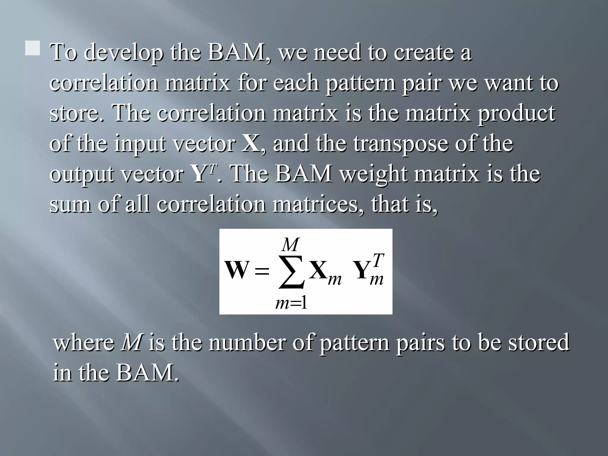  To develop the BAM, we need to create a correlation matrix for each pattern pair we want to store. The correlation matrix is the matrix product of the input vector X, and the transpose of the output vector YT. The BAM weight matrix is the sum of all correlation matrices, that is, W= M T Xm Ym ∑ m=1 where M is the number of pattern pairs to be stored in the BAM. 