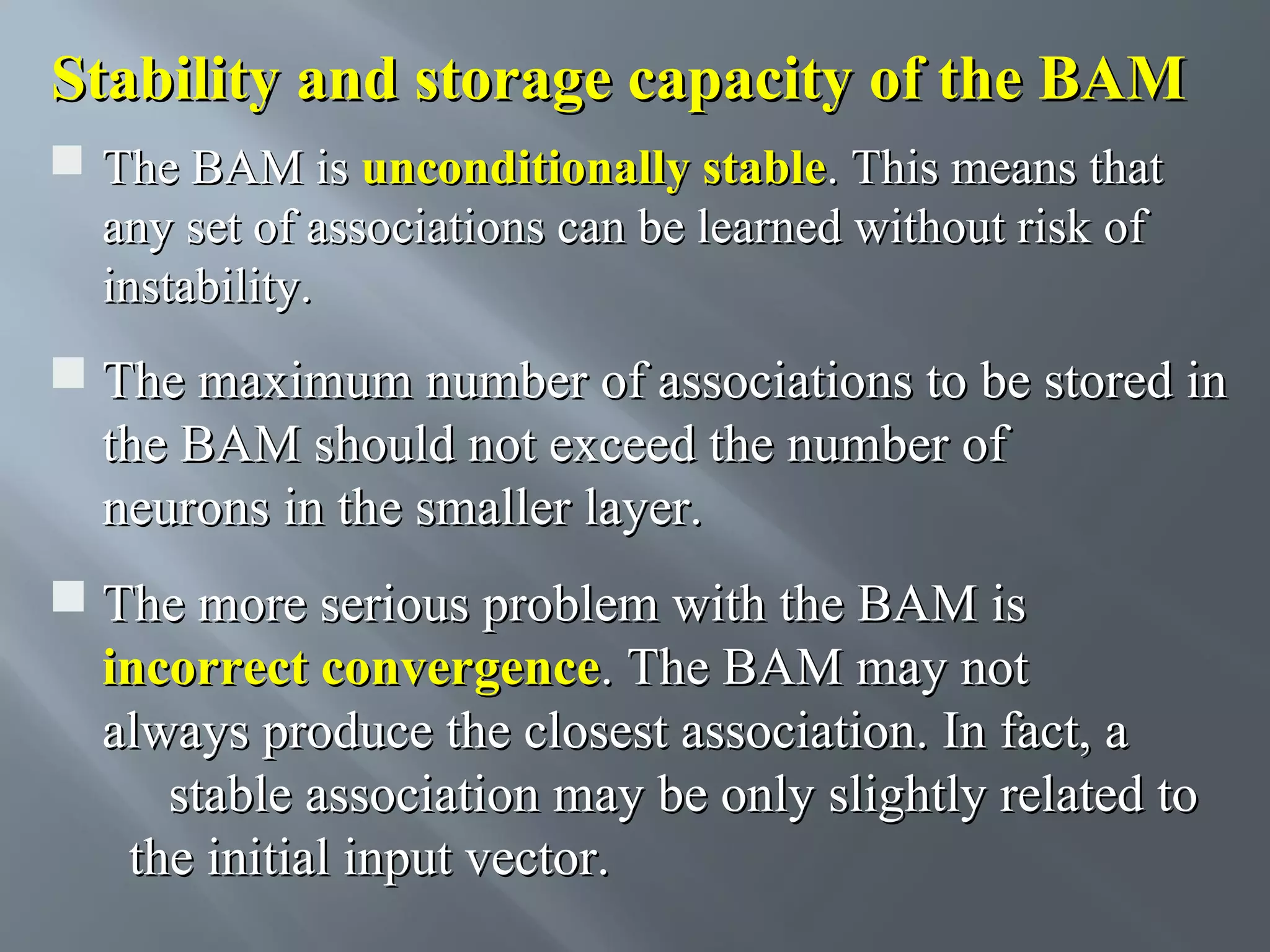 Stability and storage capacity of the BAM  The BAM is unconditionally stable. This means that any set of associations can be learned without risk of instability.  The maximum number of associations to be stored in the BAM should not exceed the number of neurons in the smaller layer.  The more serious problem with the BAM is incorrect convergence. The BAM may not always produce the closest association. In fact, a stable association may be only slightly related to the initial input vector. 