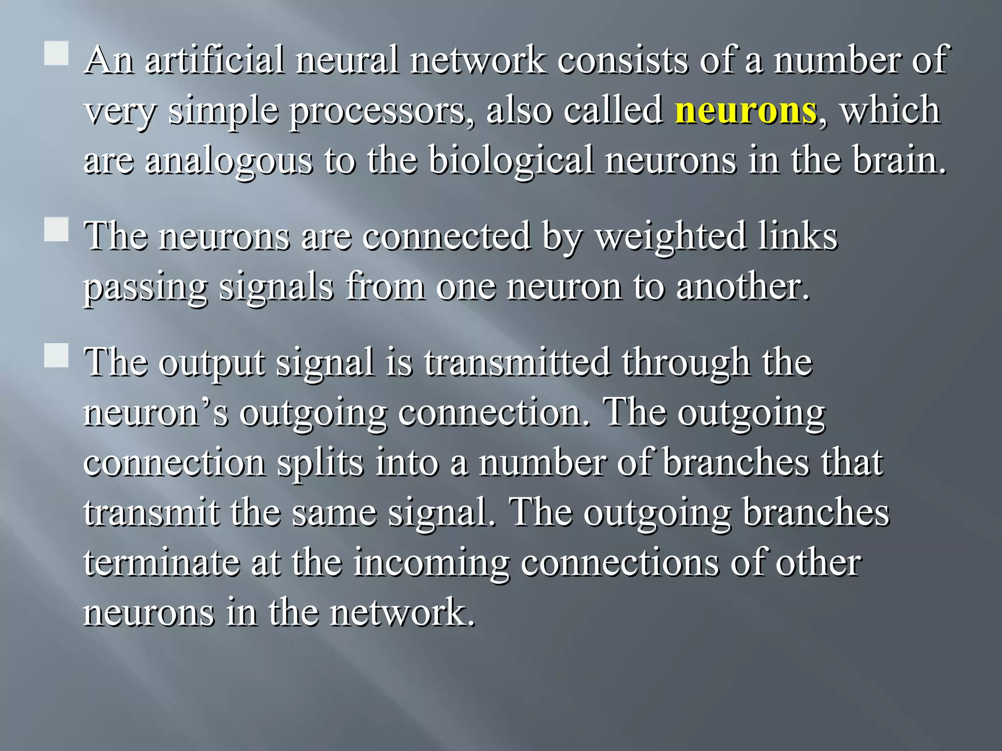  An artificial neural network consists of a number of very simple processors, also called neurons, which are analogous to the biological neurons in the brain.  The neurons are connected by weighted links passing signals from one neuron to another.  The output signal is transmitted through the neuron’s outgoing connection. The outgoing connection splits into a number of branches that transmit the same signal. The outgoing branches terminate at the incoming connections of other neurons in the network. 