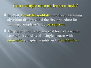 Can a single neuron learn a task?
 In 1958, Frank Rosenblatt introduced a training
algorithm that provided the first procedure for
training a simple ANN: a perceptron.
 The perceptron is the simplest form of a neural
network. It consists of a single neuron with
adjustable synaptic weights and a hard limiter.

 